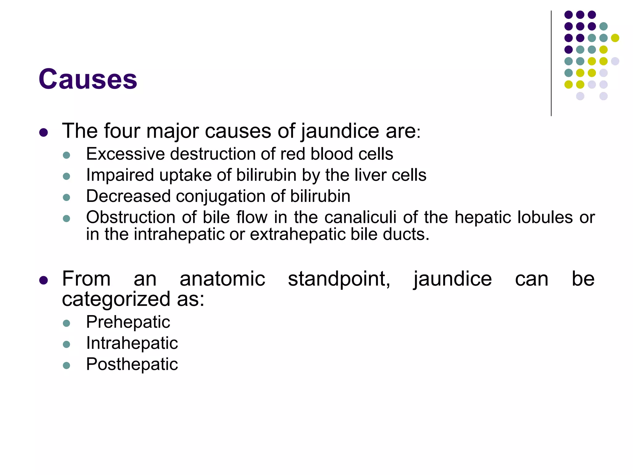 Causes
 The four major causes of jaundice are:
 Excessive destruction of red blood cells
 Impaired uptake of bilirubin by the liver cells
 Decreased conjugation of bilirubin
 Obstruction of bile flow in the canaliculi of the hepatic lobules or
in the intrahepatic or extrahepatic bile ducts.
 From an anatomic standpoint, jaundice can be
categorized as:
 Prehepatic
 Intrahepatic
 Posthepatic
 