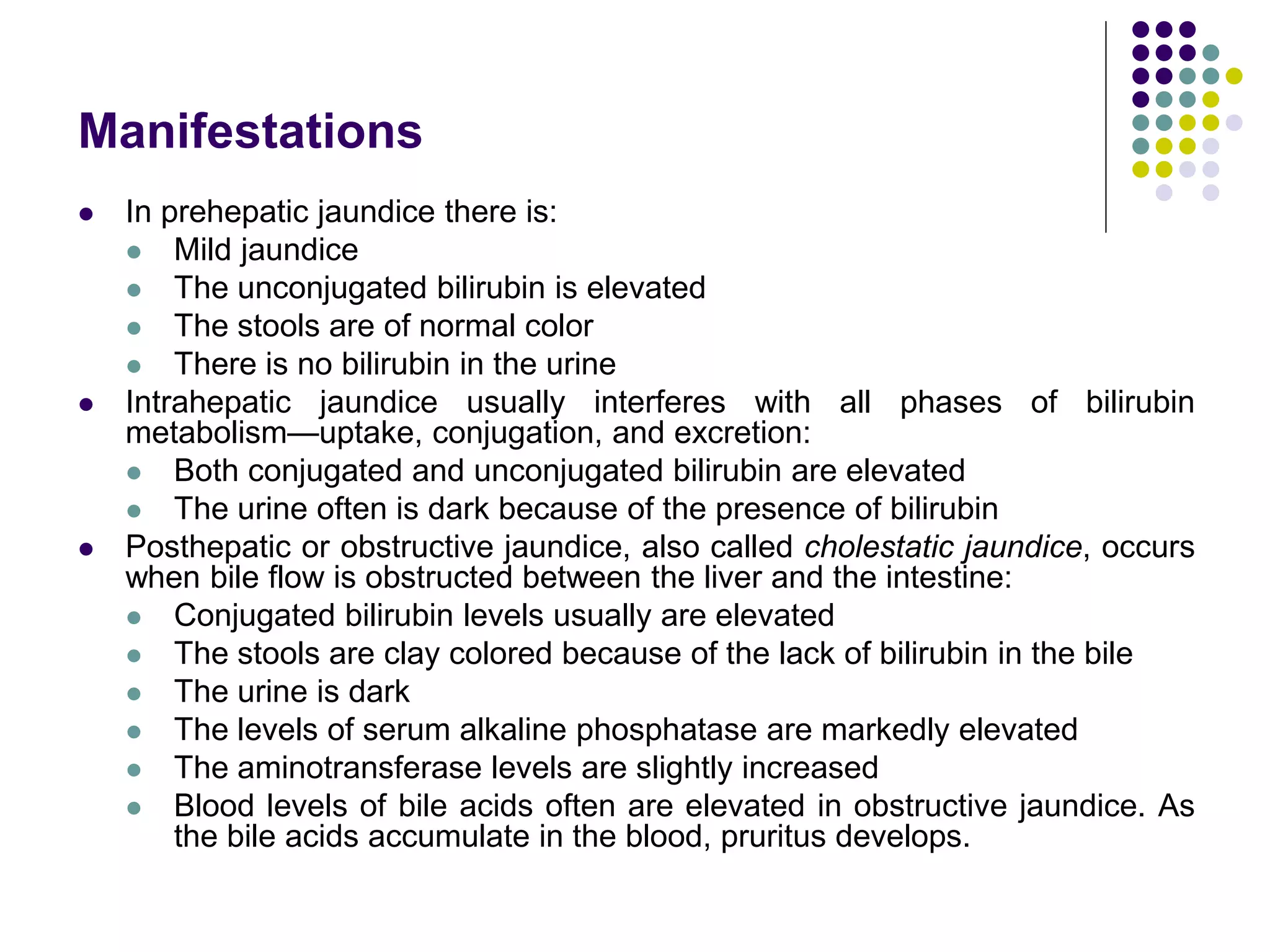 Manifestations
 In prehepatic jaundice there is:
 Mild jaundice
 The unconjugated bilirubin is elevated
 The stools are of normal color
 There is no bilirubin in the urine
 Intrahepatic jaundice usually interferes with all phases of bilirubin
metabolism—uptake, conjugation, and excretion:
 Both conjugated and unconjugated bilirubin are elevated
 The urine often is dark because of the presence of bilirubin
 Posthepatic or obstructive jaundice, also called cholestatic jaundice, occurs
when bile flow is obstructed between the liver and the intestine:
 Conjugated bilirubin levels usually are elevated
 The stools are clay colored because of the lack of bilirubin in the bile
 The urine is dark
 The levels of serum alkaline phosphatase are markedly elevated
 The aminotransferase levels are slightly increased
 Blood levels of bile acids often are elevated in obstructive jaundice. As
the bile acids accumulate in the blood, pruritus develops.
 