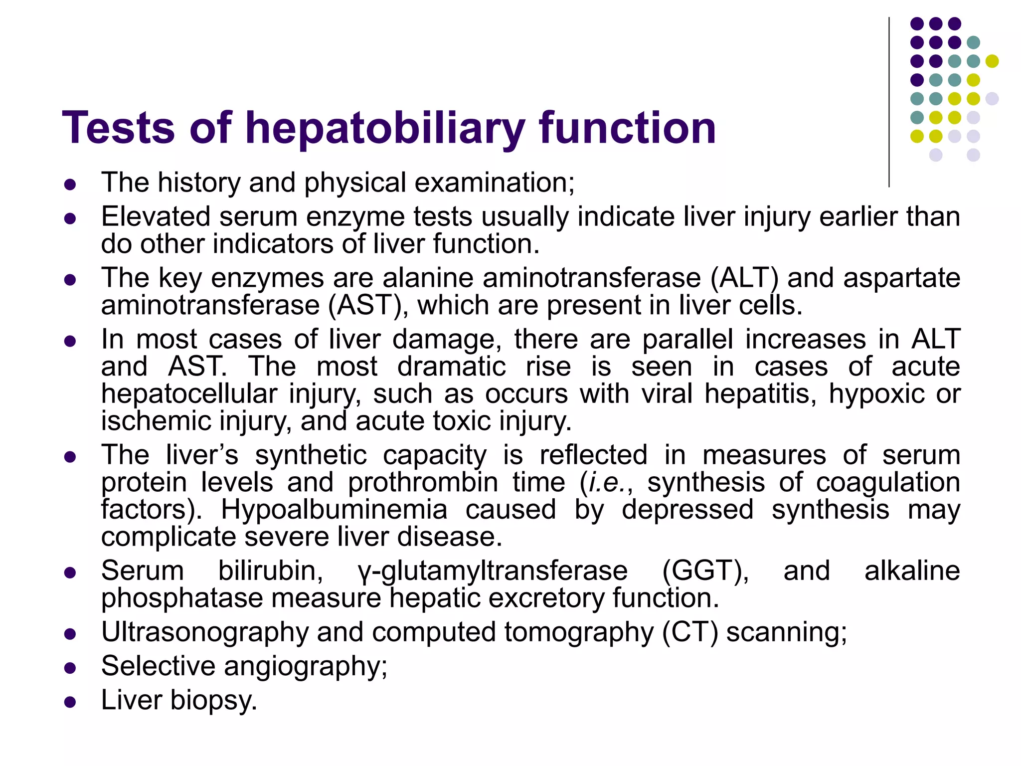 Tests of hepatobiliary function
 The history and physical examination;
 Elevated serum enzyme tests usually indicate liver injury earlier than
do other indicators of liver function.
 The key enzymes are alanine aminotransferase (ALT) and aspartate
aminotransferase (AST), which are present in liver cells.
 In most cases of liver damage, there are parallel increases in ALT
and AST. The most dramatic rise is seen in cases of acute
hepatocellular injury, such as occurs with viral hepatitis, hypoxic or
ischemic injury, and acute toxic injury.
 The liver’s synthetic capacity is reflected in measures of serum
protein levels and prothrombin time (i.e., synthesis of coagulation
factors). Hypoalbuminemia caused by depressed synthesis may
complicate severe liver disease.
 Serum bilirubin, γ-glutamyltransferase (GGT), and alkaline
phosphatase measure hepatic excretory function.
 Ultrasonography and computed tomography (CT) scanning;
 Selective angiography;
 Liver biopsy.
 