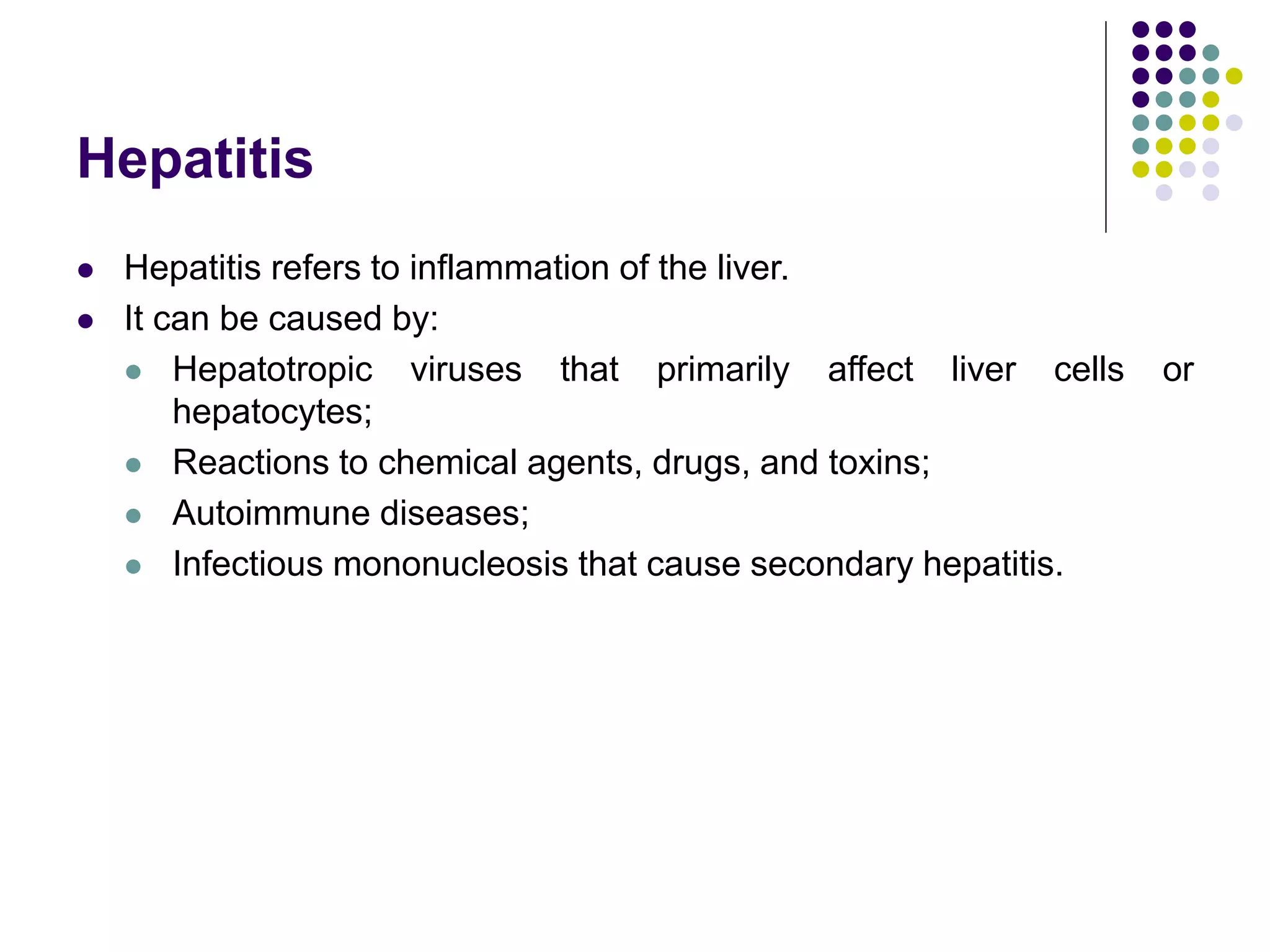 Hepatitis
 Hepatitis refers to inflammation of the liver.
 It can be caused by:
 Hepatotropic viruses that primarily affect liver cells or
hepatocytes;
 Reactions to chemical agents, drugs, and toxins;
 Autoimmune diseases;
 Infectious mononucleosis that cause secondary hepatitis.
 