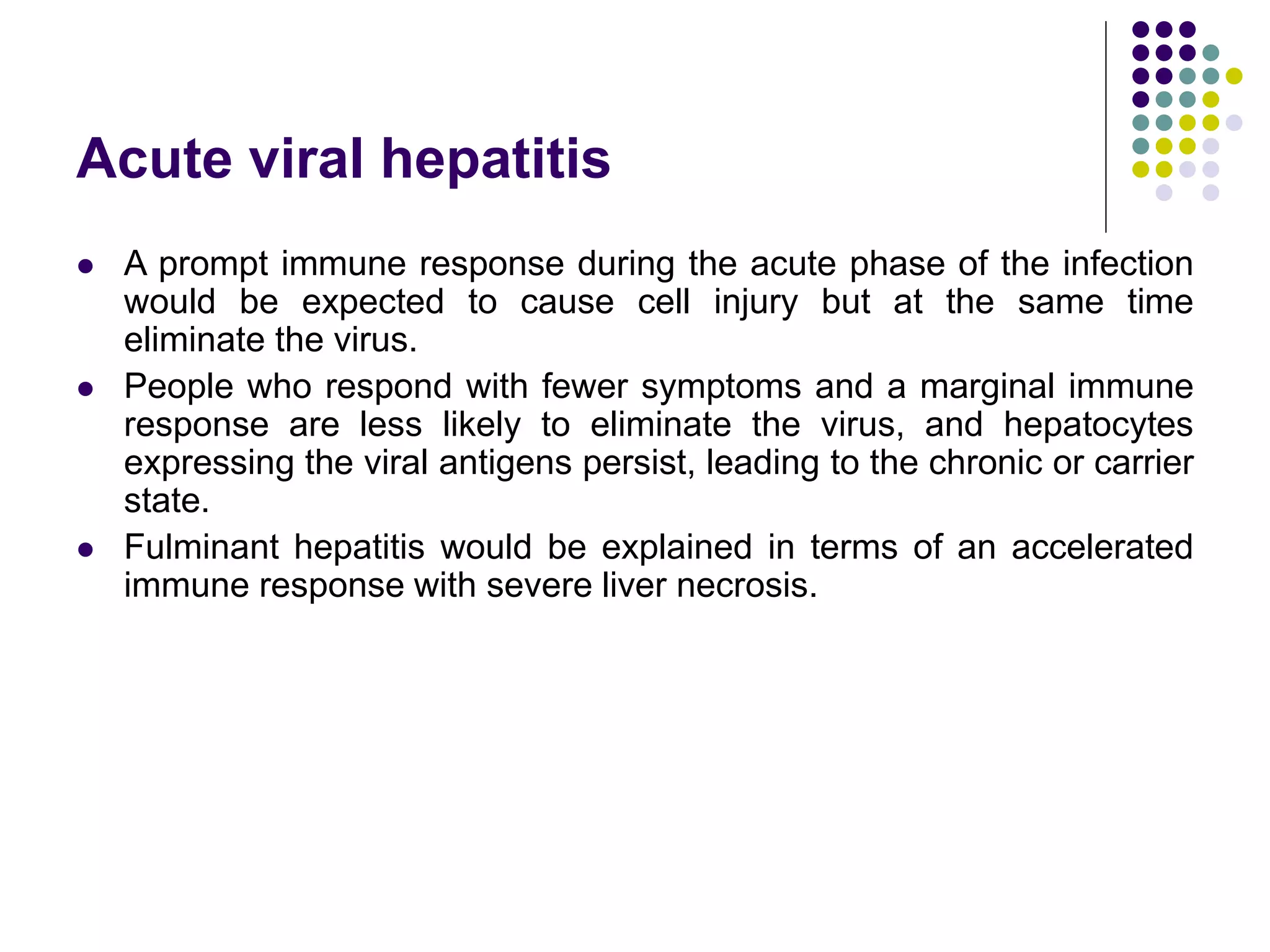 Acute viral hepatitis
 A prompt immune response during the acute phase of the infection
would be expected to cause cell injury but at the same time
eliminate the virus.
 People who respond with fewer symptoms and a marginal immune
response are less likely to eliminate the virus, and hepatocytes
expressing the viral antigens persist, leading to the chronic or carrier
state.
 Fulminant hepatitis would be explained in terms of an accelerated
immune response with severe liver necrosis.
 