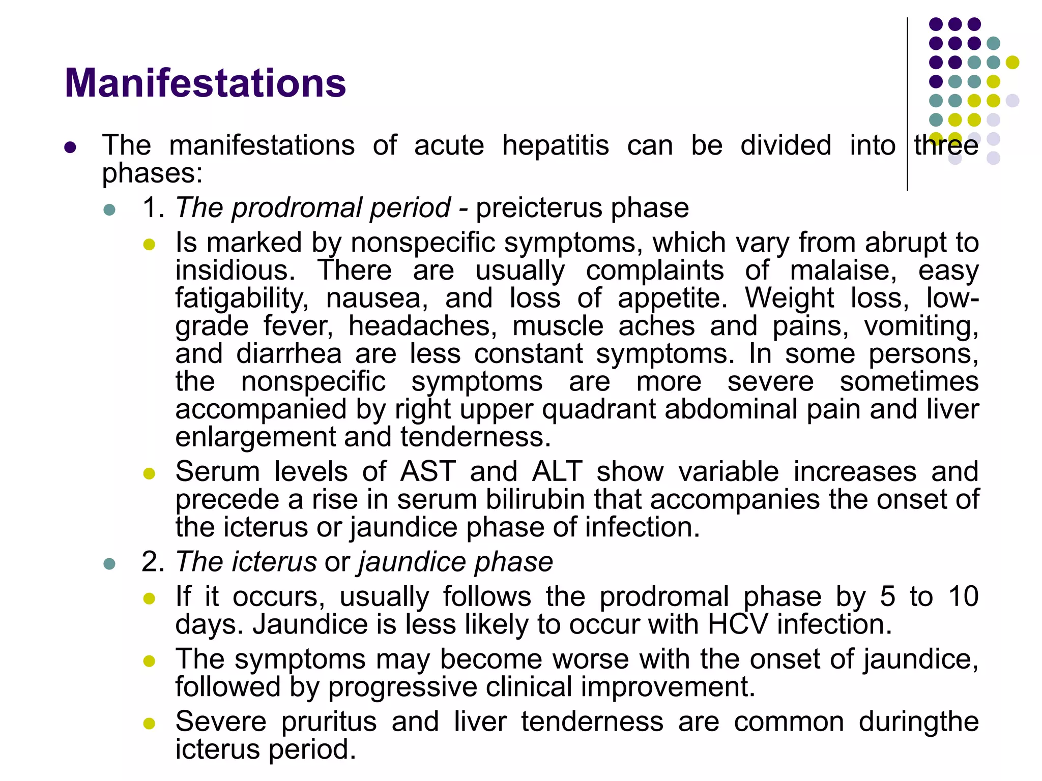 Manifestations
 The manifestations of acute hepatitis can be divided into three
phases:
 1. The prodromal period - preicterus phase
 Is marked by nonspecific symptoms, which vary from abrupt to
insidious. There are usually complaints of malaise, easy
fatigability, nausea, and loss of appetite. Weight loss, low-
grade fever, headaches, muscle aches and pains, vomiting,
and diarrhea are less constant symptoms. In some persons,
the nonspecific symptoms are more severe sometimes
accompanied by right upper quadrant abdominal pain and liver
enlargement and tenderness.
 Serum levels of AST and ALT show variable increases and
precede a rise in serum bilirubin that accompanies the onset of
the icterus or jaundice phase of infection.
 2. The icterus or jaundice phase
 If it occurs, usually follows the prodromal phase by 5 to 10
days. Jaundice is less likely to occur with HCV infection.
 The symptoms may become worse with the onset of jaundice,
followed by progressive clinical improvement.
 Severe pruritus and liver tenderness are common duringthe
icterus period.
 