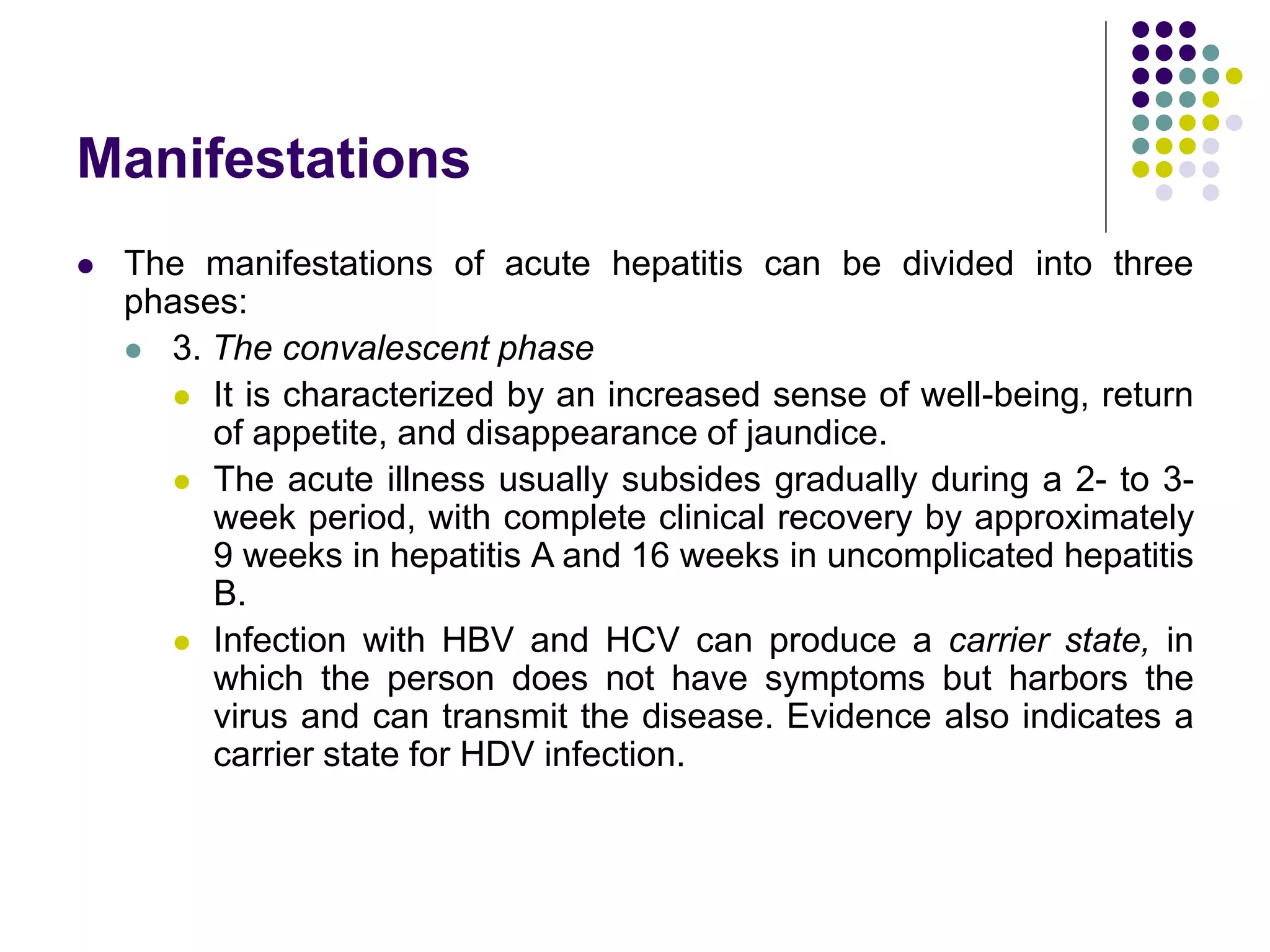Manifestations
 The manifestations of acute hepatitis can be divided into three
phases:
 3. The convalescent phase
 It is characterized by an increased sense of well-being, return
of appetite, and disappearance of jaundice.
 The acute illness usually subsides gradually during a 2- to 3-
week period, with complete clinical recovery by approximately
9 weeks in hepatitis A and 16 weeks in uncomplicated hepatitis
B.
 Infection with HBV and HCV can produce a carrier state, in
which the person does not have symptoms but harbors the
virus and can transmit the disease. Evidence also indicates a
carrier state for HDV infection.
 