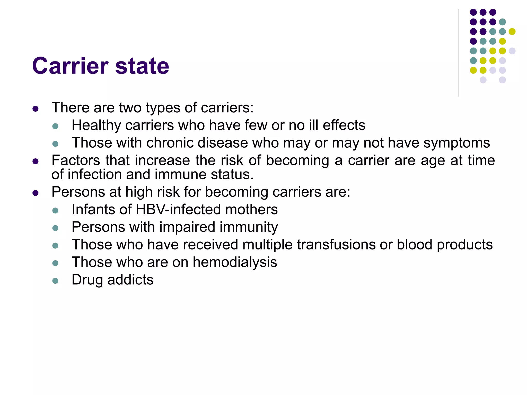 Carrier state
 There are two types of carriers:
 Healthy carriers who have few or no ill effects
 Those with chronic disease who may or may not have symptoms
 Factors that increase the risk of becoming a carrier are age at time
of infection and immune status.
 Persons at high risk for becoming carriers are:
 Infants of HBV-infected mothers
 Persons with impaired immunity
 Those who have received multiple transfusions or blood products
 Those who are on hemodialysis
 Drug addicts
 