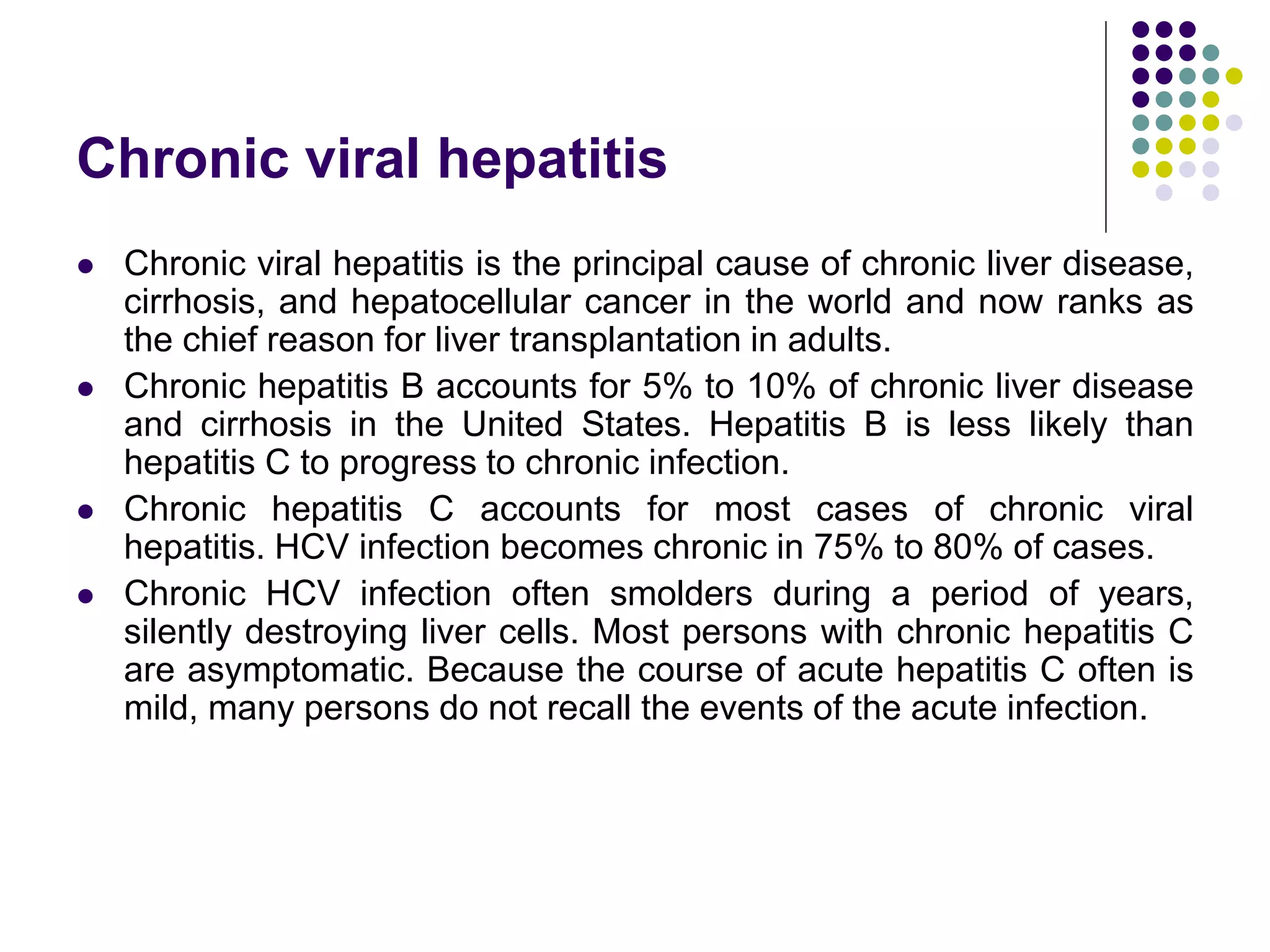 Chronic viral hepatitis
 Chronic viral hepatitis is the principal cause of chronic liver disease,
cirrhosis, and hepatocellular cancer in the world and now ranks as
the chief reason for liver transplantation in adults.
 Chronic hepatitis B accounts for 5% to 10% of chronic liver disease
and cirrhosis in the United States. Hepatitis B is less likely than
hepatitis C to progress to chronic infection.
 Chronic hepatitis C accounts for most cases of chronic viral
hepatitis. HCV infection becomes chronic in 75% to 80% of cases.
 Chronic HCV infection often smolders during a period of years,
silently destroying liver cells. Most persons with chronic hepatitis C
are asymptomatic. Because the course of acute hepatitis C often is
mild, many persons do not recall the events of the acute infection.
 