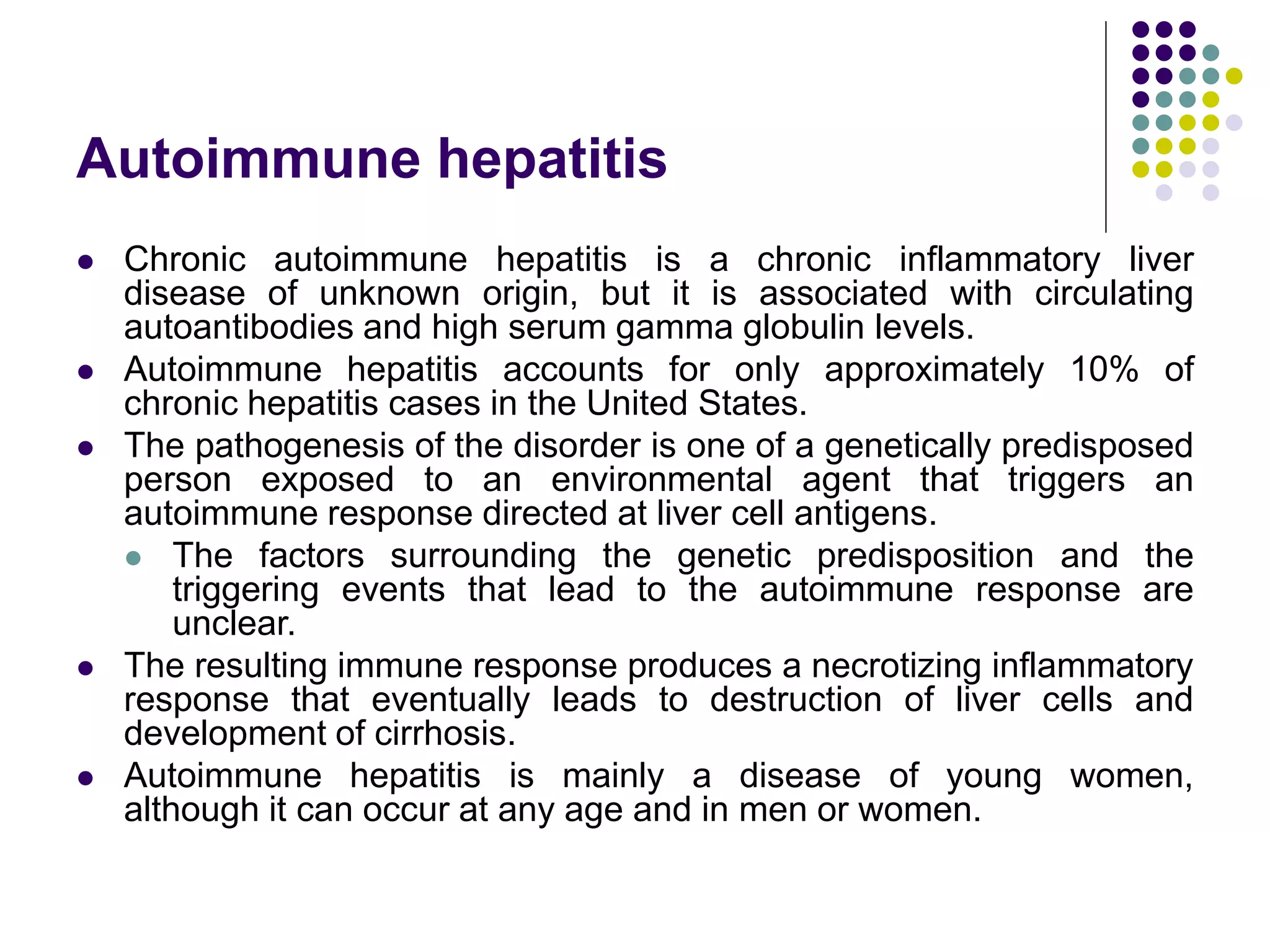 Autoimmune hepatitis
 Chronic autoimmune hepatitis is a chronic inflammatory liver
disease of unknown origin, but it is associated with circulating
autoantibodies and high serum gamma globulin levels.
 Autoimmune hepatitis accounts for only approximately 10% of
chronic hepatitis cases in the United States.
 The pathogenesis of the disorder is one of a genetically predisposed
person exposed to an environmental agent that triggers an
autoimmune response directed at liver cell antigens.
 The factors surrounding the genetic predisposition and the
triggering events that lead to the autoimmune response are
unclear.
 The resulting immune response produces a necrotizing inflammatory
response that eventually leads to destruction of liver cells and
development of cirrhosis.
 Autoimmune hepatitis is mainly a disease of young women,
although it can occur at any age and in men or women.
 