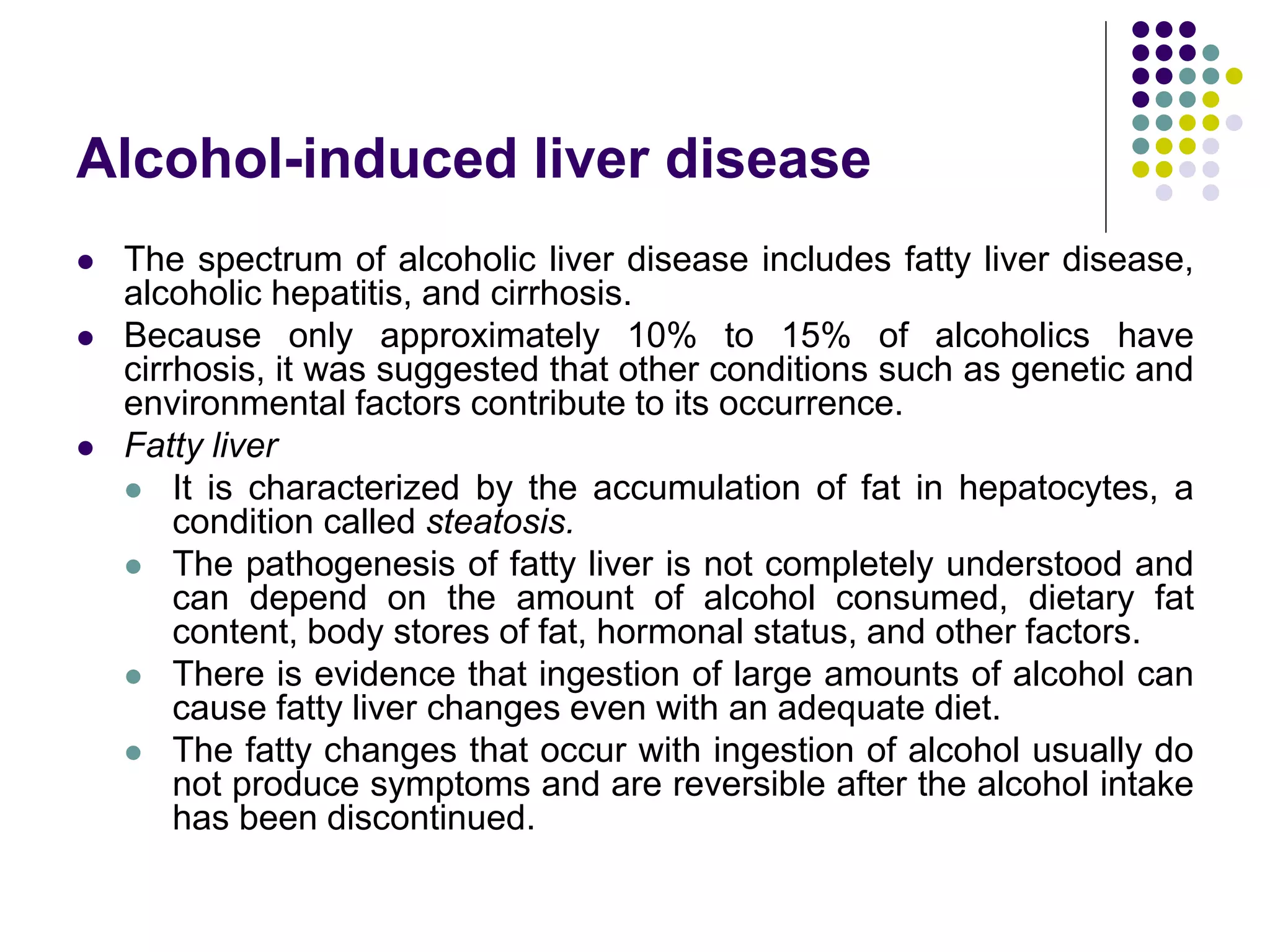 Alcohol-induced liver disease
 The spectrum of alcoholic liver disease includes fatty liver disease,
alcoholic hepatitis, and cirrhosis.
 Because only approximately 10% to 15% of alcoholics have
cirrhosis, it was suggested that other conditions such as genetic and
environmental factors contribute to its occurrence.
 Fatty liver
 It is characterized by the accumulation of fat in hepatocytes, a
condition called steatosis.
 The pathogenesis of fatty liver is not completely understood and
can depend on the amount of alcohol consumed, dietary fat
content, body stores of fat, hormonal status, and other factors.
 There is evidence that ingestion of large amounts of alcohol can
cause fatty liver changes even with an adequate diet.
 The fatty changes that occur with ingestion of alcohol usually do
not produce symptoms and are reversible after the alcohol intake
has been discontinued.
 