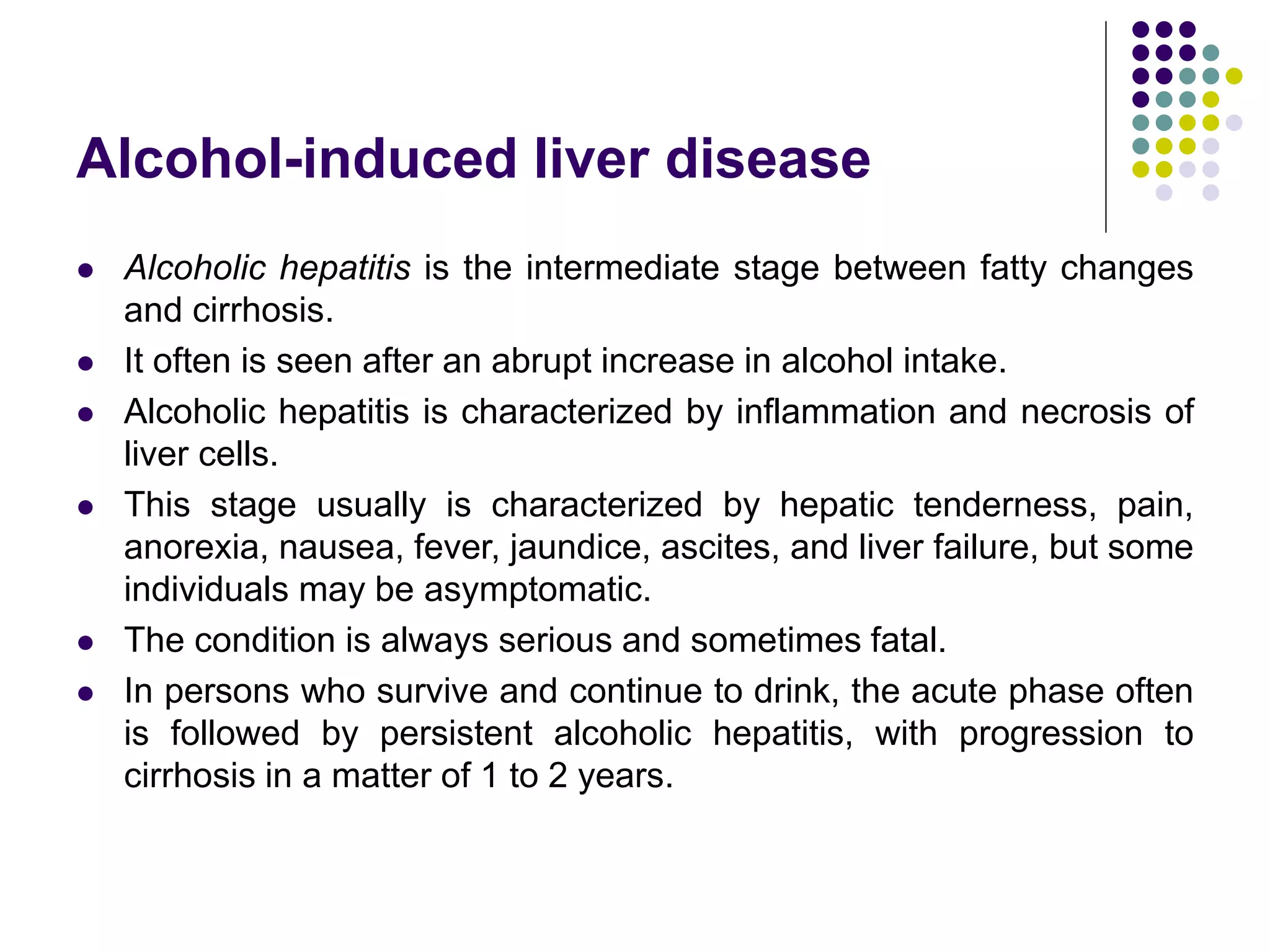 Alcohol-induced liver disease
 Alcoholic hepatitis is the intermediate stage between fatty changes
and cirrhosis.
 It often is seen after an abrupt increase in alcohol intake.
 Alcoholic hepatitis is characterized by inflammation and necrosis of
liver cells.
 This stage usually is characterized by hepatic tenderness, pain,
anorexia, nausea, fever, jaundice, ascites, and liver failure, but some
individuals may be asymptomatic.
 The condition is always serious and sometimes fatal.
 In persons who survive and continue to drink, the acute phase often
is followed by persistent alcoholic hepatitis, with progression to
cirrhosis in a matter of 1 to 2 years.
 