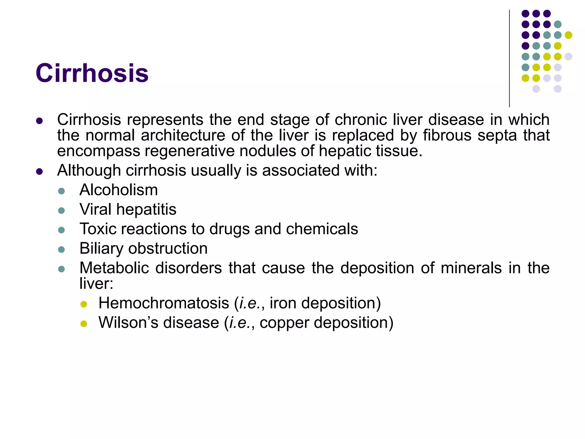 Cirrhosis
 Cirrhosis represents the end stage of chronic liver disease in which
the normal architecture of the liver is replaced by fibrous septa that
encompass regenerative nodules of hepatic tissue.
 Although cirrhosis usually is associated with:
 Alcoholism
 Viral hepatitis
 Toxic reactions to drugs and chemicals
 Biliary obstruction
 Metabolic disorders that cause the deposition of minerals in the
liver:
 Hemochromatosis (i.e., iron deposition)
 Wilson’s disease (i.e., copper deposition)
 