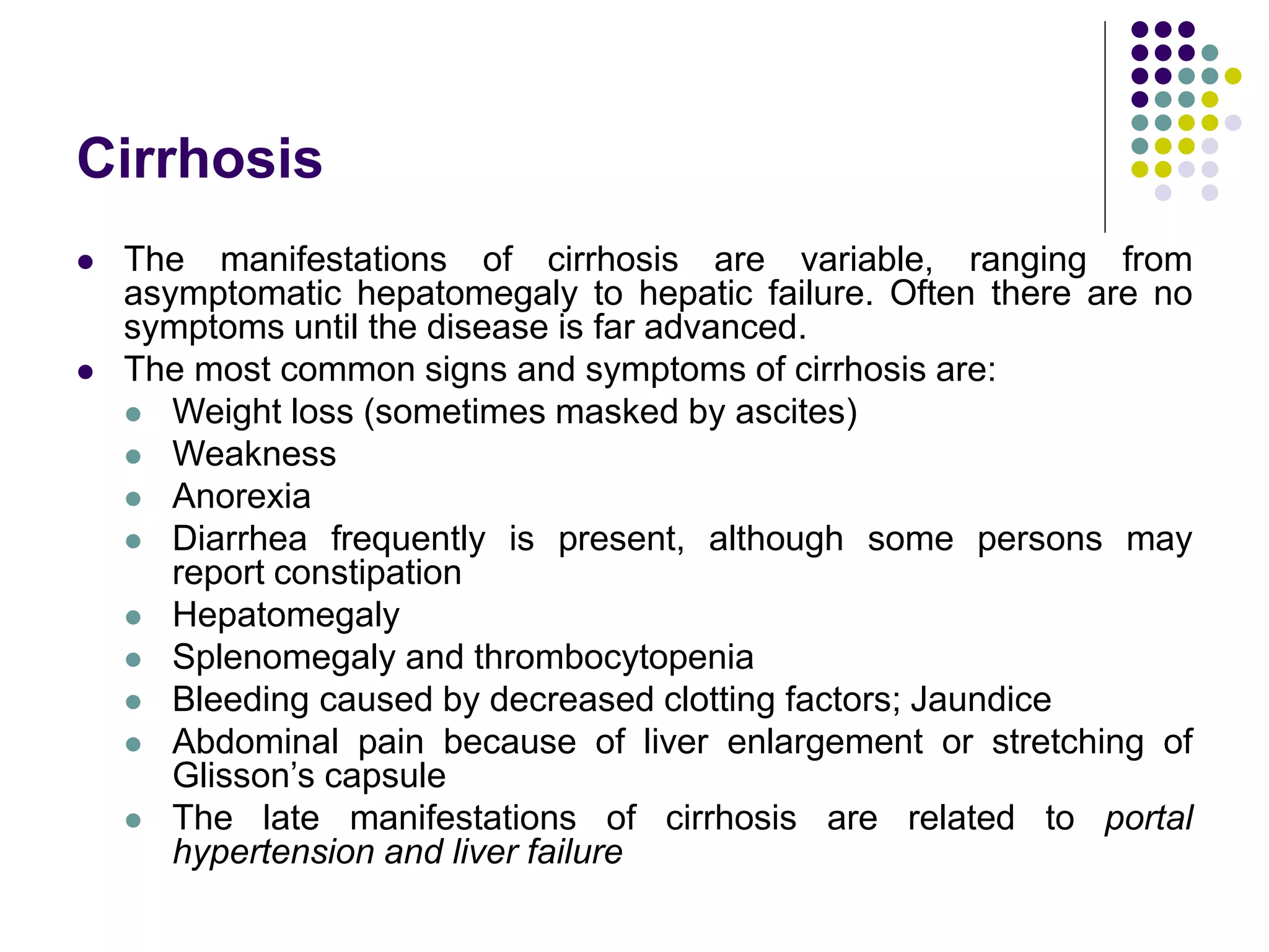 Cirrhosis
 The manifestations of cirrhosis are variable, ranging from
asymptomatic hepatomegaly to hepatic failure. Often there are no
symptoms until the disease is far advanced.
 The most common signs and symptoms of cirrhosis are:
 Weight loss (sometimes masked by ascites)
 Weakness
 Anorexia
 Diarrhea frequently is present, although some persons may
report constipation
 Hepatomegaly
 Splenomegaly and thrombocytopenia
 Bleeding caused by decreased clotting factors; Jaundice
 Abdominal pain because of liver enlargement or stretching of
Glisson’s capsule
 The late manifestations of cirrhosis are related to portal
hypertension and liver failure
 