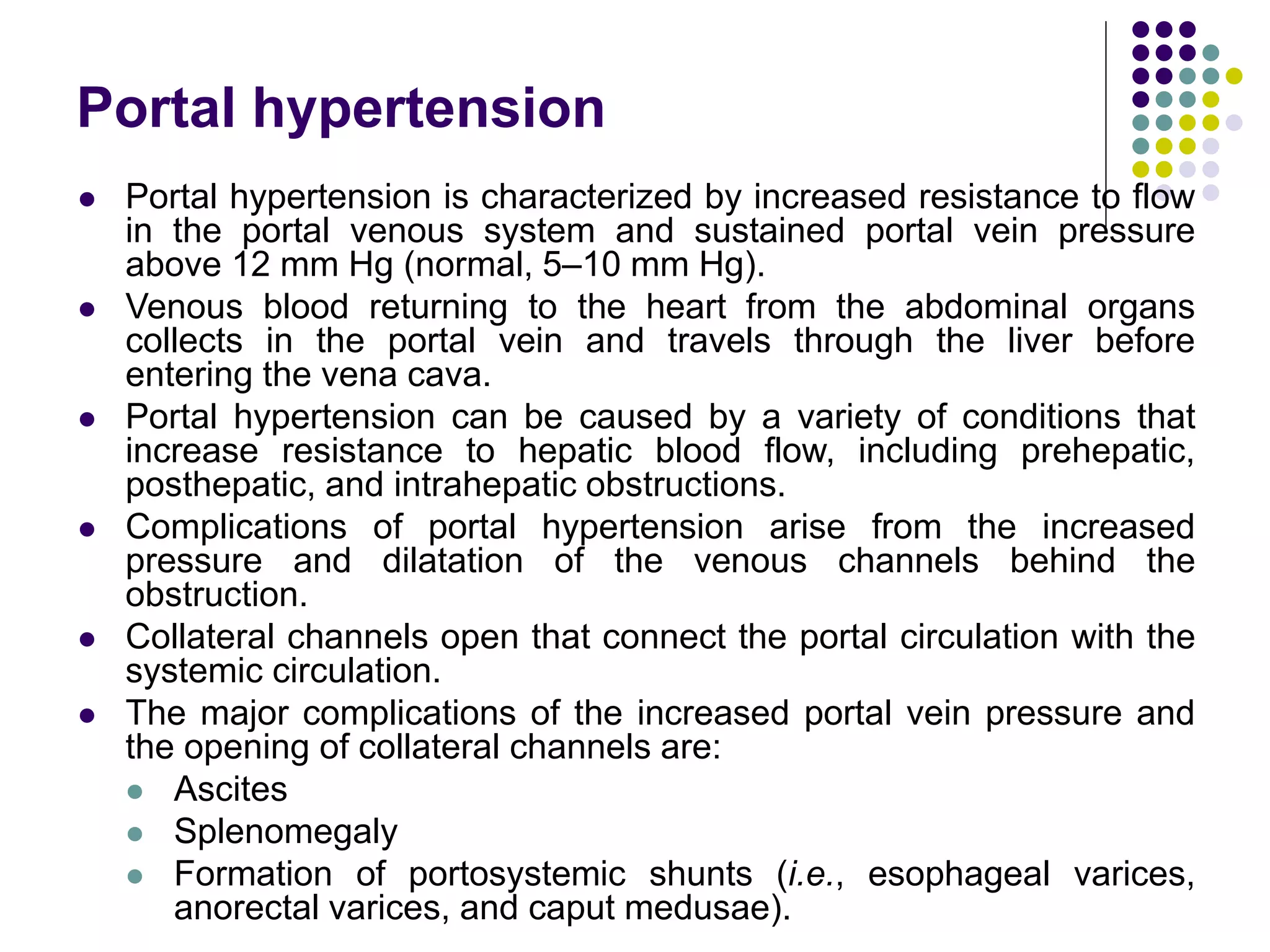 Portal hypertension
 Portal hypertension is characterized by increased resistance to flow
in the portal venous system and sustained portal vein pressure
above 12 mm Hg (normal, 5–10 mm Hg).
 Venous blood returning to the heart from the abdominal organs
collects in the portal vein and travels through the liver before
entering the vena cava.
 Portal hypertension can be caused by a variety of conditions that
increase resistance to hepatic blood flow, including prehepatic,
posthepatic, and intrahepatic obstructions.
 Complications of portal hypertension arise from the increased
pressure and dilatation of the venous channels behind the
obstruction.
 Collateral channels open that connect the portal circulation with the
systemic circulation.
 The major complications of the increased portal vein pressure and
the opening of collateral channels are:
 Ascites
 Splenomegaly
 Formation of portosystemic shunts (i.e., esophageal varices,
anorectal varices, and caput medusae).
 