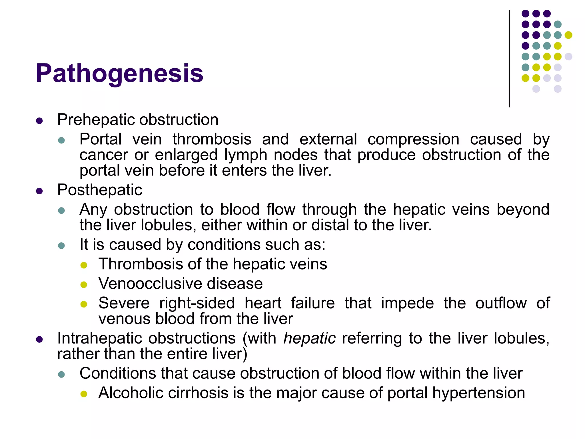 Pathogenesis
 Prehepatic obstruction
 Portal vein thrombosis and external compression caused by
cancer or enlarged lymph nodes that produce obstruction of the
portal vein before it enters the liver.
 Posthepatic
 Any obstruction to blood flow through the hepatic veins beyond
the liver lobules, either within or distal to the liver.
 It is caused by conditions such as:
 Thrombosis of the hepatic veins
 Venoocclusive disease
 Severe right-sided heart failure that impede the outflow of
venous blood from the liver
 Intrahepatic obstructions (with hepatic referring to the liver lobules,
rather than the entire liver)
 Conditions that cause obstruction of blood flow within the liver
 Alcoholic cirrhosis is the major cause of portal hypertension
 