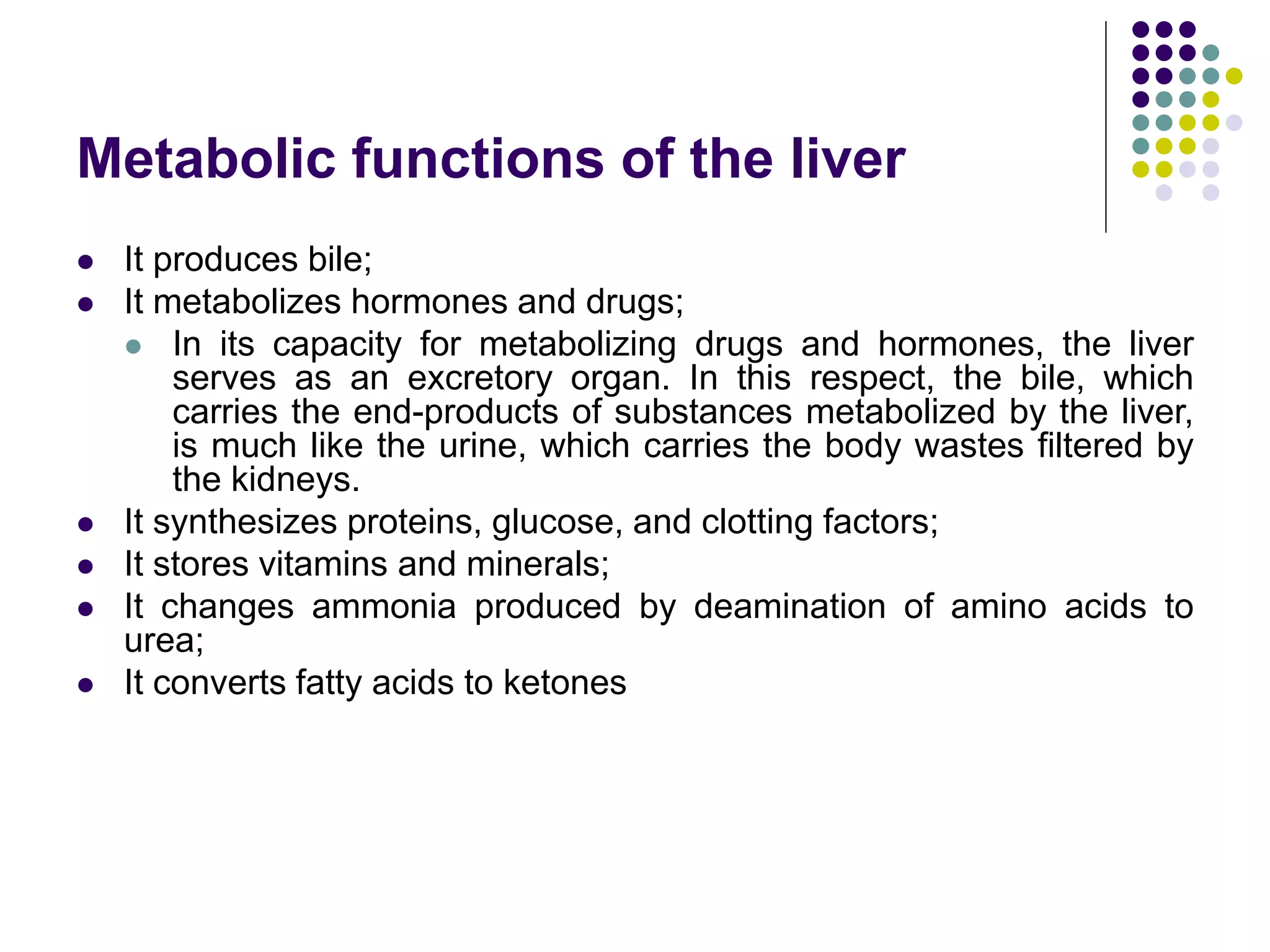 Metabolic functions of the liver
 It produces bile;
 It metabolizes hormones and drugs;
 In its capacity for metabolizing drugs and hormones, the liver
serves as an excretory organ. In this respect, the bile, which
carries the end-products of substances metabolized by the liver,
is much like the urine, which carries the body wastes filtered by
the kidneys.
 It synthesizes proteins, glucose, and clotting factors;
 It stores vitamins and minerals;
 It changes ammonia produced by deamination of amino acids to
urea;
 It converts fatty acids to ketones
 