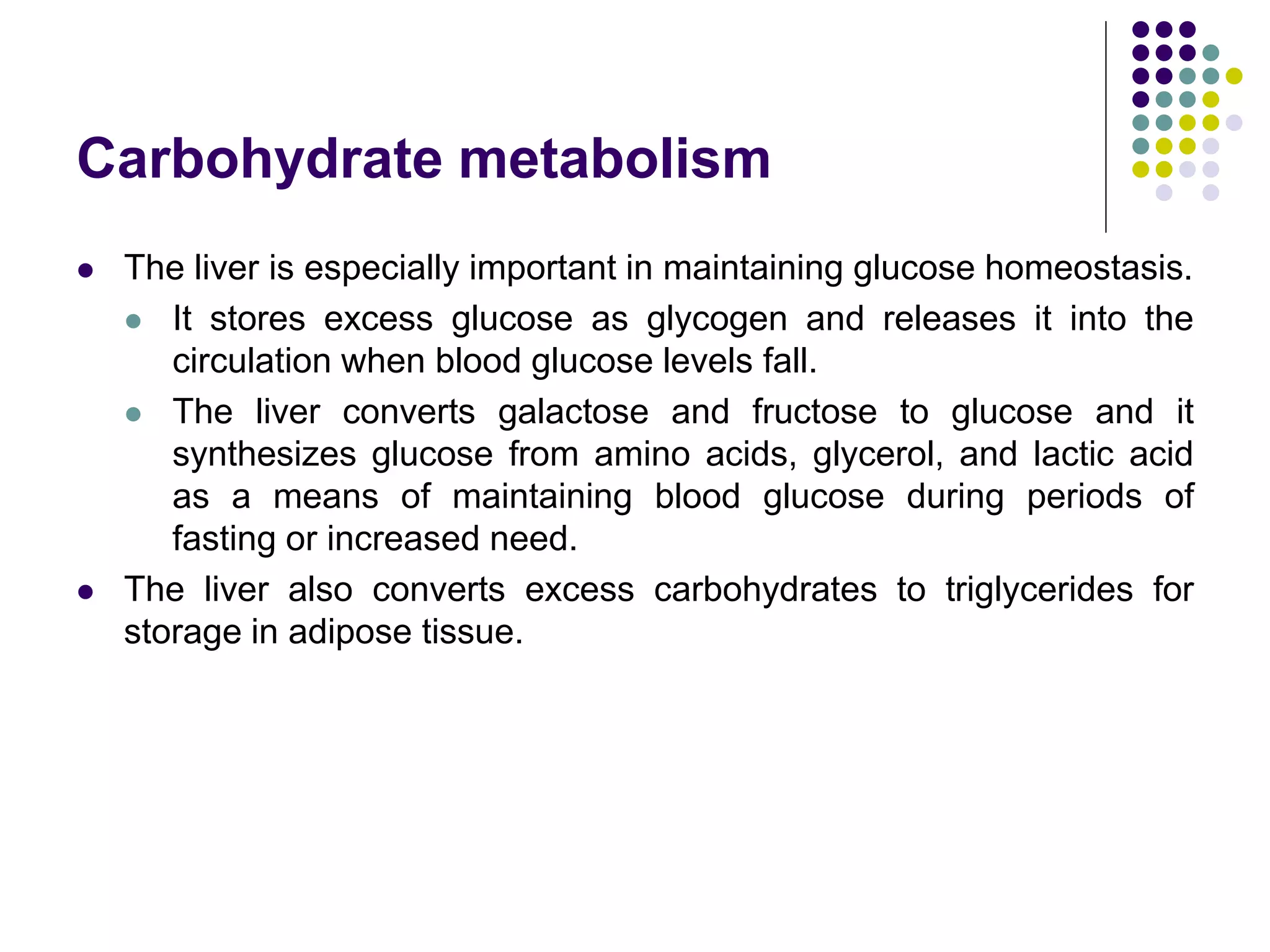 Carbohydrate metabolism
 The liver is especially important in maintaining glucose homeostasis.
 It stores excess glucose as glycogen and releases it into the
circulation when blood glucose levels fall.
 The liver converts galactose and fructose to glucose and it
synthesizes glucose from amino acids, glycerol, and lactic acid
as a means of maintaining blood glucose during periods of
fasting or increased need.
 The liver also converts excess carbohydrates to triglycerides for
storage in adipose tissue.
 