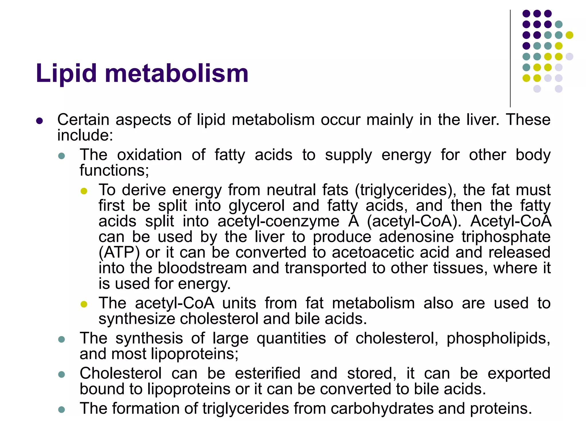 Lipid metabolism
 Certain aspects of lipid metabolism occur mainly in the liver. These
include:
 The oxidation of fatty acids to supply energy for other body
functions;
 To derive energy from neutral fats (triglycerides), the fat must
first be split into glycerol and fatty acids, and then the fatty
acids split into acetyl-coenzyme A (acetyl-CoA). Acetyl-CoA
can be used by the liver to produce adenosine triphosphate
(ATP) or it can be converted to acetoacetic acid and released
into the bloodstream and transported to other tissues, where it
is used for energy.
 The acetyl-CoA units from fat metabolism also are used to
synthesize cholesterol and bile acids.
 The synthesis of large quantities of cholesterol, phospholipids,
and most lipoproteins;
 Cholesterol can be esterified and stored, it can be exported
bound to lipoproteins or it can be converted to bile acids.
 The formation of triglycerides from carbohydrates and proteins.
 