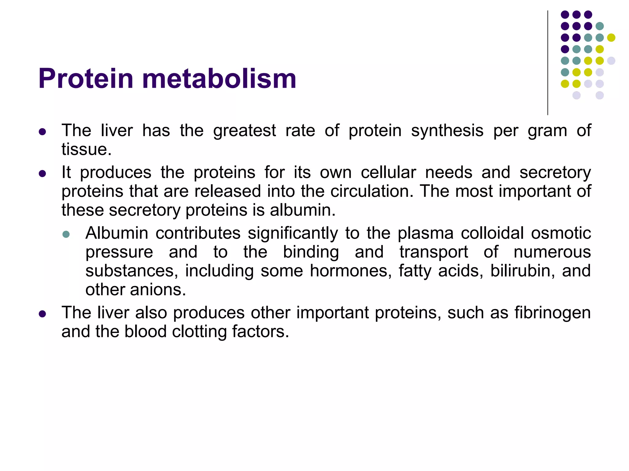 Protein metabolism
 The liver has the greatest rate of protein synthesis per gram of
tissue.
 It produces the proteins for its own cellular needs and secretory
proteins that are released into the circulation. The most important of
these secretory proteins is albumin.
 Albumin contributes significantly to the plasma colloidal osmotic
pressure and to the binding and transport of numerous
substances, including some hormones, fatty acids, bilirubin, and
other anions.
 The liver also produces other important proteins, such as fibrinogen
and the blood clotting factors.
 