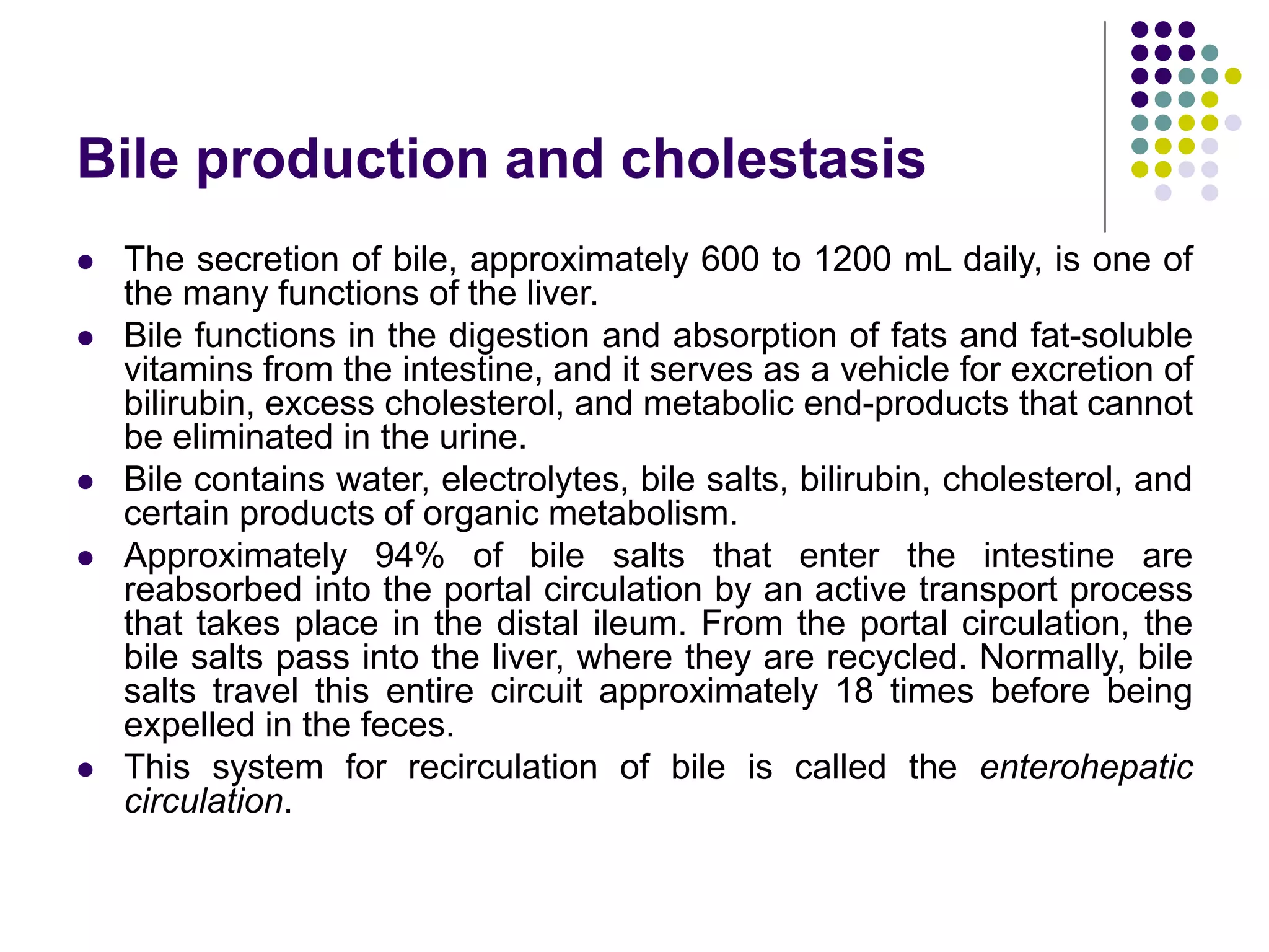 Bile production and cholestasis
 The secretion of bile, approximately 600 to 1200 mL daily, is one of
the many functions of the liver.
 Bile functions in the digestion and absorption of fats and fat-soluble
vitamins from the intestine, and it serves as a vehicle for excretion of
bilirubin, excess cholesterol, and metabolic end-products that cannot
be eliminated in the urine.
 Bile contains water, electrolytes, bile salts, bilirubin, cholesterol, and
certain products of organic metabolism.
 Approximately 94% of bile salts that enter the intestine are
reabsorbed into the portal circulation by an active transport process
that takes place in the distal ileum. From the portal circulation, the
bile salts pass into the liver, where they are recycled. Normally, bile
salts travel this entire circuit approximately 18 times before being
expelled in the feces.
 This system for recirculation of bile is called the enterohepatic
circulation.
 