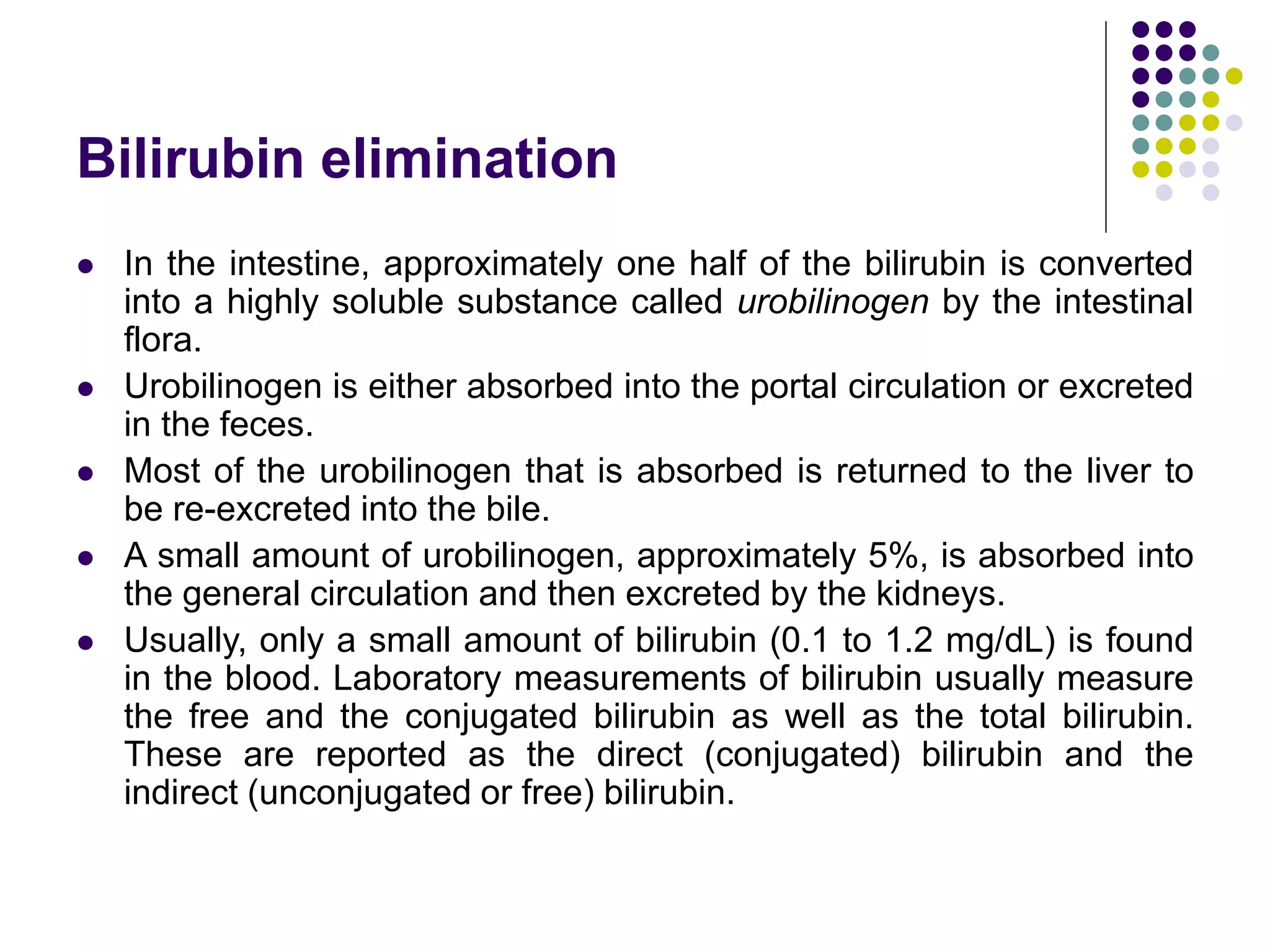 Bilirubin elimination
 In the intestine, approximately one half of the bilirubin is converted
into a highly soluble substance called urobilinogen by the intestinal
flora.
 Urobilinogen is either absorbed into the portal circulation or excreted
in the feces.
 Most of the urobilinogen that is absorbed is returned to the liver to
be re-excreted into the bile.
 A small amount of urobilinogen, approximately 5%, is absorbed into
the general circulation and then excreted by the kidneys.
 Usually, only a small amount of bilirubin (0.1 to 1.2 mg/dL) is found
in the blood. Laboratory measurements of bilirubin usually measure
the free and the conjugated bilirubin as well as the total bilirubin.
These are reported as the direct (conjugated) bilirubin and the
indirect (unconjugated or free) bilirubin.
 