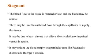 Stagnant
• The blood flow to the tissue is reduced or low, and the blood may be
normal
• There may be insufficient blood flow through the capillaries to supply
the tissues.
• It may be due to heart disease that affects the circulation or impaired
venous in return.
• It may reduce the blood supply to a particular area like Raynaud’s
disease and Buerger’s disease.
 