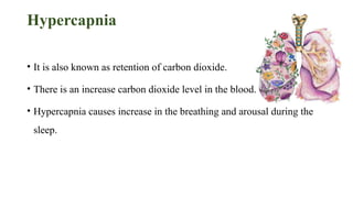 Hypercapnia
• It is also known as retention of carbon dioxide.
• There is an increase carbon dioxide level in the blood.
• Hypercapnia causes increase in the breathing and arousal during the
sleep.
 