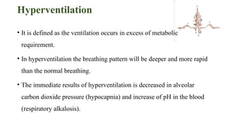 Hyperventilation
• It is defined as the ventilation occurs in excess of metabolic
requirement.
• In hyperventilation the breathing pattern will be deeper and more rapid
than the normal breathing.
• The immediate results of hyperventilation is decreased in alveolar
carbon dioxide pressure (hypocapnia) and increase of pH in the blood
(respiratory alkalosis).
 