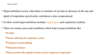 Hypoventilation
• Hypoventilation occurs when there is retention of co2 due to decrease in the rate and
depth of respiration and alveolar ventilation is also compromised.
• In other words hypoventilation includes hypercapnia and respiratory acidosis.
• There are certain cause and conditions which lead to hypoventilation like
COPD
Stroke affecting the respiratory center
Voluntary breath holding
Mountain sickness
Drug overdose like opioid overdose causes respiratory depression
 
