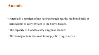 Anemic
• Anemia is a problem of not having enough healthy red blood cells or
hemoglobin to carry oxygen to the body's tissues.
• The capacity of blood to carry oxygen is too low.
• The hemoglobin is too small to supply the oxygen needs.
 