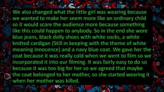 We also changed what the little girl was wearing because
we wanted to make her seem more like an ordinary child
so it would scare the audience more because something
like this could happen to anybody. So in the end she wore
blue jeans, black dolly shoes with white socks, a white
knitted cardigan (Still in keeping with the theme of white
meaning innocence) and a navy blue coat. We gave her the
coat because it was really cold when we went to film so we
incorporated it into our filming. It was fairly easy to do so
because it was too big for her so we agreed that maybe
the coat belonged to her mother, so she started wearing it
when her mother was killed.
 