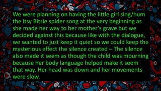 We were planning on having the little girl sing/hum
the Itsy Bitsie spider song at the very beginning as
she made her way to her mother’s grave but we
decided against this because like with the dialogue,
we wanted to just keep it quiet so we could keep the
mysterious effect the silence created – The silence
also made it seem as though the child was mourning
because her body language helped make it seem
that way. Her head was down and her movements
were slow.
 