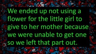 We ended up not using a
flower for the little girl to
give to her mother because
we were unable to get one
so we left that part out.
 