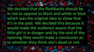 We decided that the flashbacks should be
in red as oppose to black and white or blue
which was the original idea to show that
it’s in the past. We decided this because it
would make the audience aware that the
little girl is in danger and by the end of the
opening they would make a conclusion as
to whether they think she’s dead or not.
 