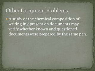  A study of the chemical composition of
writing ink present on documents may
verify whether known and questioned
documents were prepared by the same pen.
 