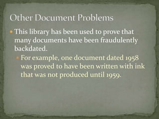  This library has been used to prove that
many documents have been fraudulently
backdated.
 For example, one document dated 1958
was proved to have been written with ink
that was not produced until 1959.
 