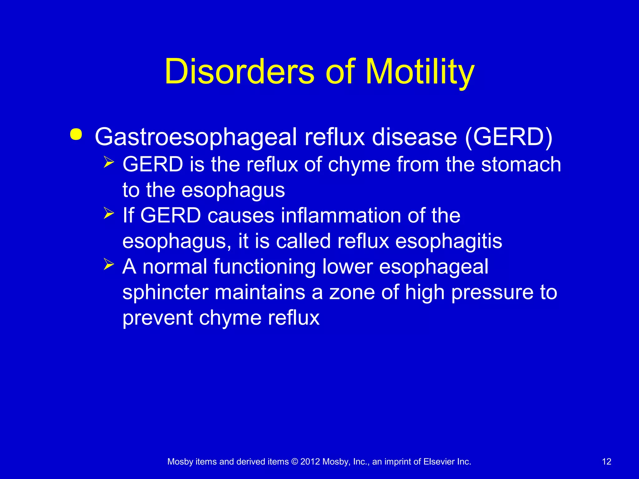 Mosby items and derived items © 2012 Mosby, Inc., an imprint of Elsevier Inc. 12
Disorders of Motility
 Gastroesophageal reflux disease (GERD)
 GERD is the reflux of chyme from the stomach
to the esophagus
 If GERD causes inflammation of the
esophagus, it is called reflux esophagitis
 A normal functioning lower esophageal
sphincter maintains a zone of high pressure to
prevent chyme reflux
 