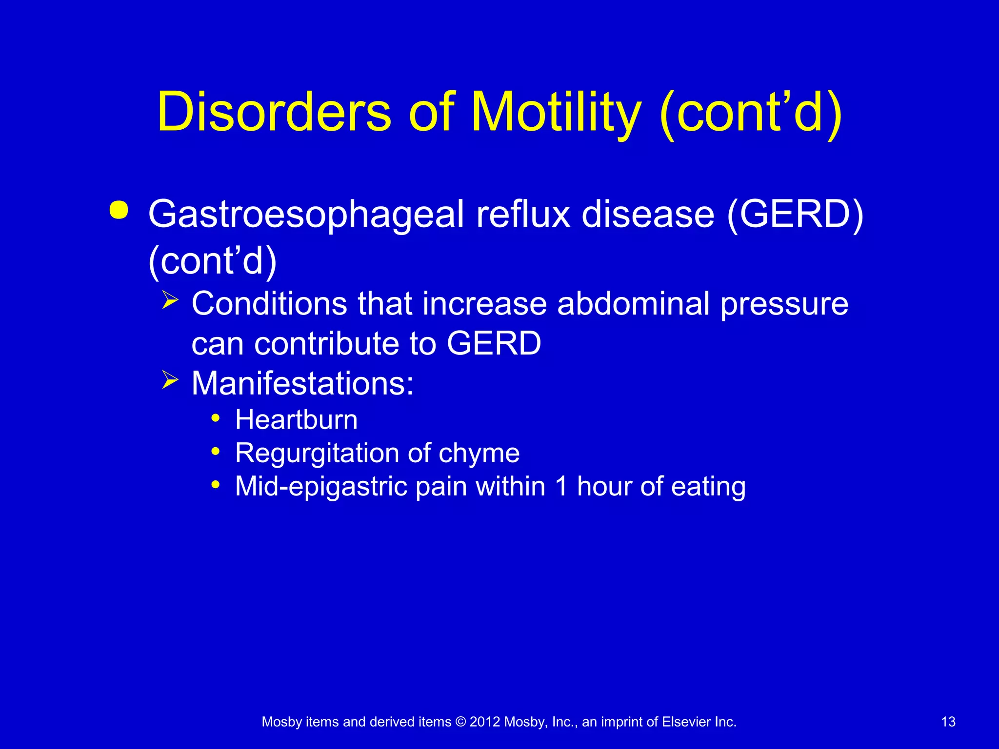 Mosby items and derived items © 2012 Mosby, Inc., an imprint of Elsevier Inc. 13
Disorders of Motility (cont’d)
 Gastroesophageal reflux disease (GERD)
(cont’d)
 Conditions that increase abdominal pressure
can contribute to GERD
 Manifestations:
• Heartburn
• Regurgitation of chyme
• Mid-epigastric pain within 1 hour of eating
 