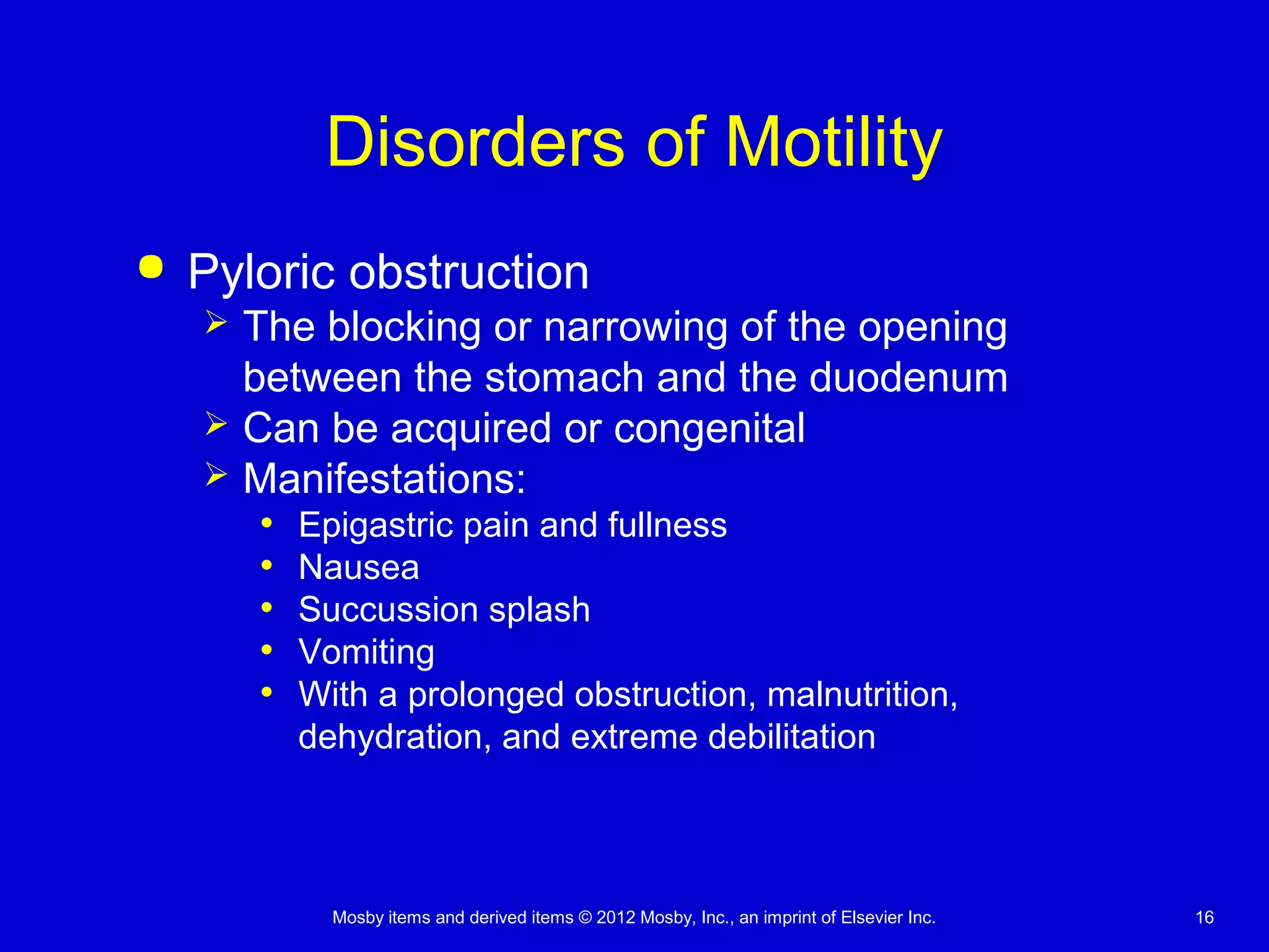 Mosby items and derived items © 2012 Mosby, Inc., an imprint of Elsevier Inc. 16
Disorders of Motility
 Pyloric obstruction
 The blocking or narrowing of the opening
between the stomach and the duodenum
 Can be acquired or congenital
 Manifestations:
• Epigastric pain and fullness
• Nausea
• Succussion splash
• Vomiting
• With a prolonged obstruction, malnutrition,
dehydration, and extreme debilitation
 