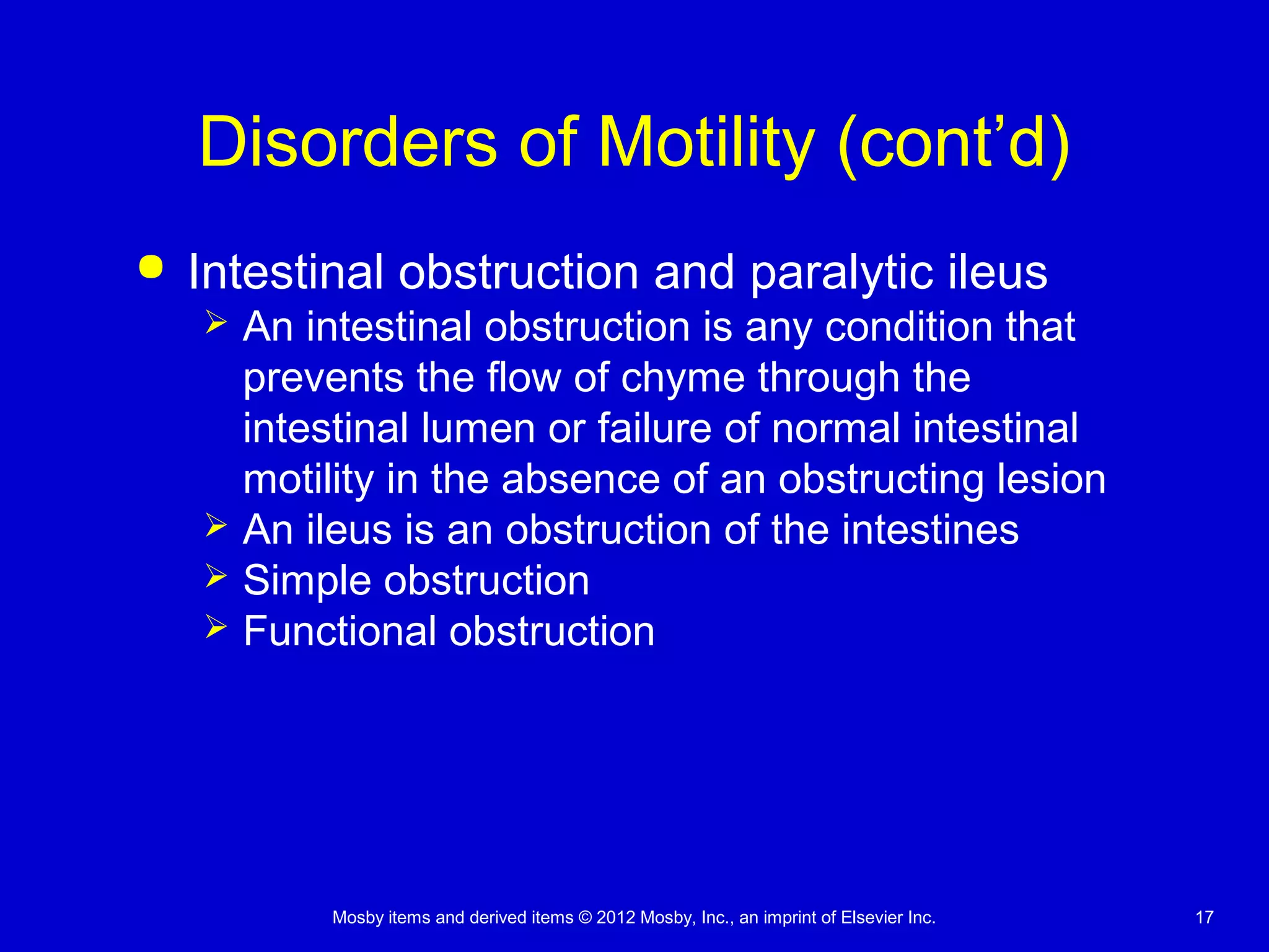 Mosby items and derived items © 2012 Mosby, Inc., an imprint of Elsevier Inc. 17
Disorders of Motility (cont’d)
 Intestinal obstruction and paralytic ileus
 An intestinal obstruction is any condition that
prevents the flow of chyme through the
intestinal lumen or failure of normal intestinal
motility in the absence of an obstructing lesion
 An ileus is an obstruction of the intestines
 Simple obstruction
 Functional obstruction
 