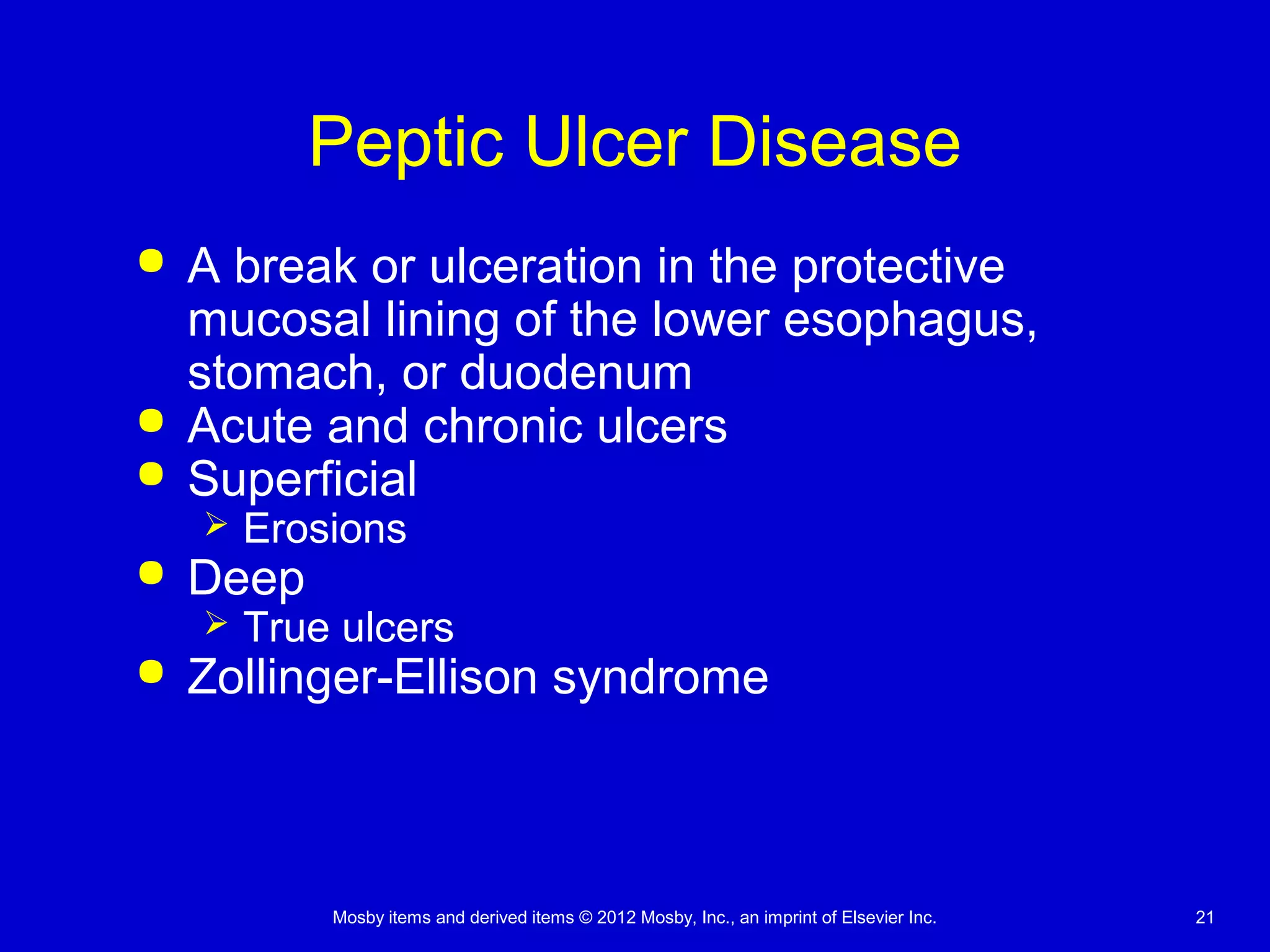 Mosby items and derived items © 2012 Mosby, Inc., an imprint of Elsevier Inc. 21
Peptic Ulcer Disease
 A break or ulceration in the protective
mucosal lining of the lower esophagus,
stomach, or duodenum
 Acute and chronic ulcers
 Superficial
 Erosions
 Deep
 True ulcers
 Zollinger-Ellison syndrome
 