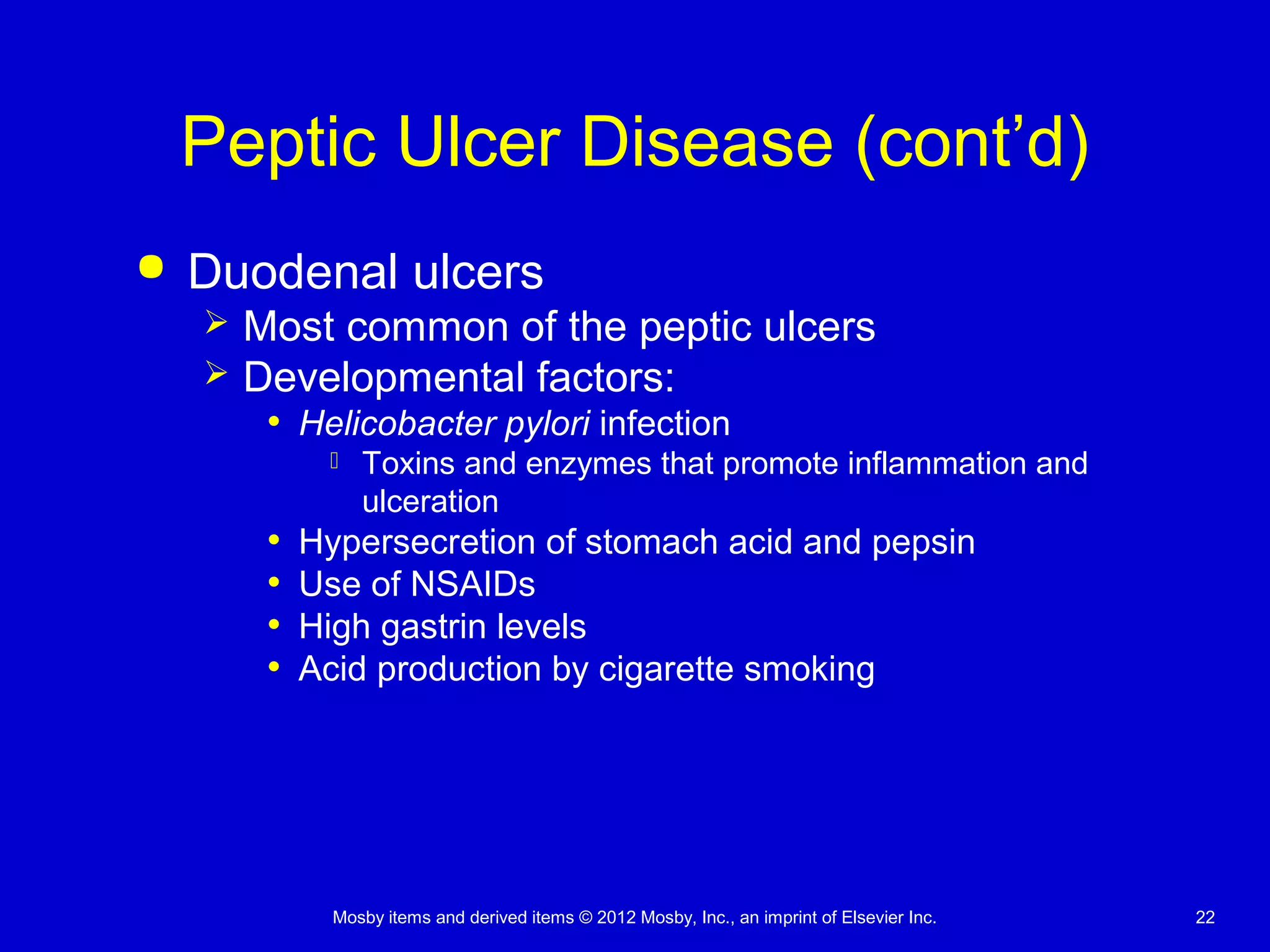 Mosby items and derived items © 2012 Mosby, Inc., an imprint of Elsevier Inc. 22
Peptic Ulcer Disease (cont’d)
 Duodenal ulcers
 Most common of the peptic ulcers
 Developmental factors:
• Helicobacter pylori infection
 Toxins and enzymes that promote inflammation and
ulceration
• Hypersecretion of stomach acid and pepsin
• Use of NSAIDs
• High gastrin levels
• Acid production by cigarette smoking
 