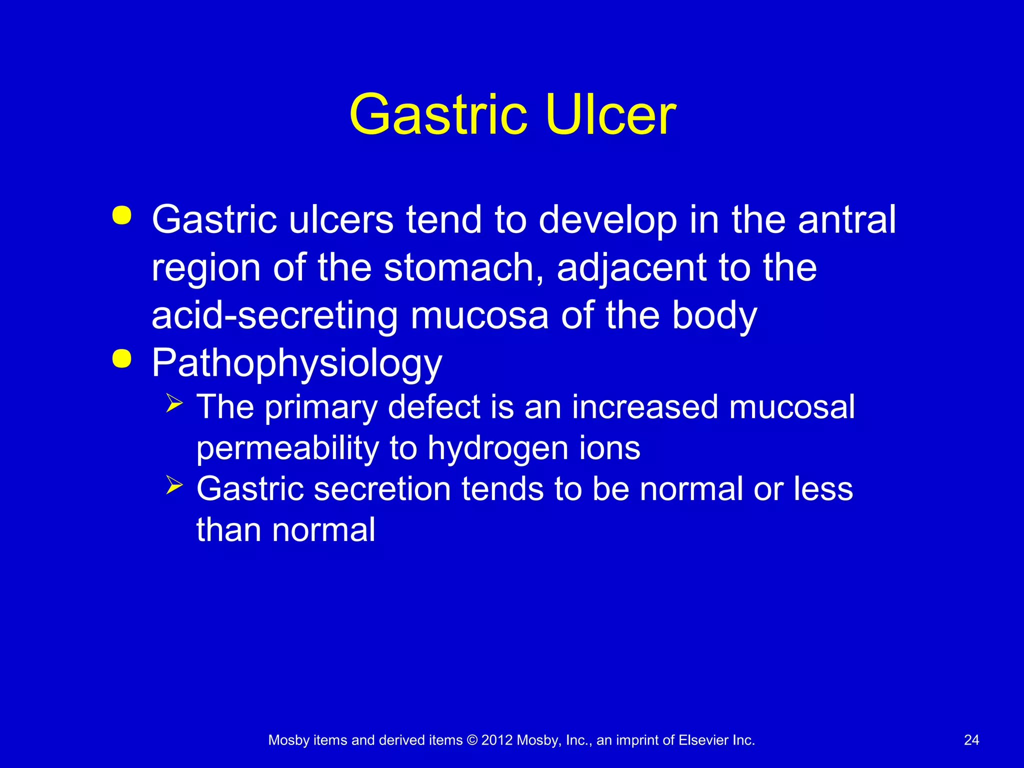 Mosby items and derived items © 2012 Mosby, Inc., an imprint of Elsevier Inc. 24
Gastric Ulcer
 Gastric ulcers tend to develop in the antral
region of the stomach, adjacent to the
acid-secreting mucosa of the body
 Pathophysiology
 The primary defect is an increased mucosal
permeability to hydrogen ions
 Gastric secretion tends to be normal or less
than normal
 