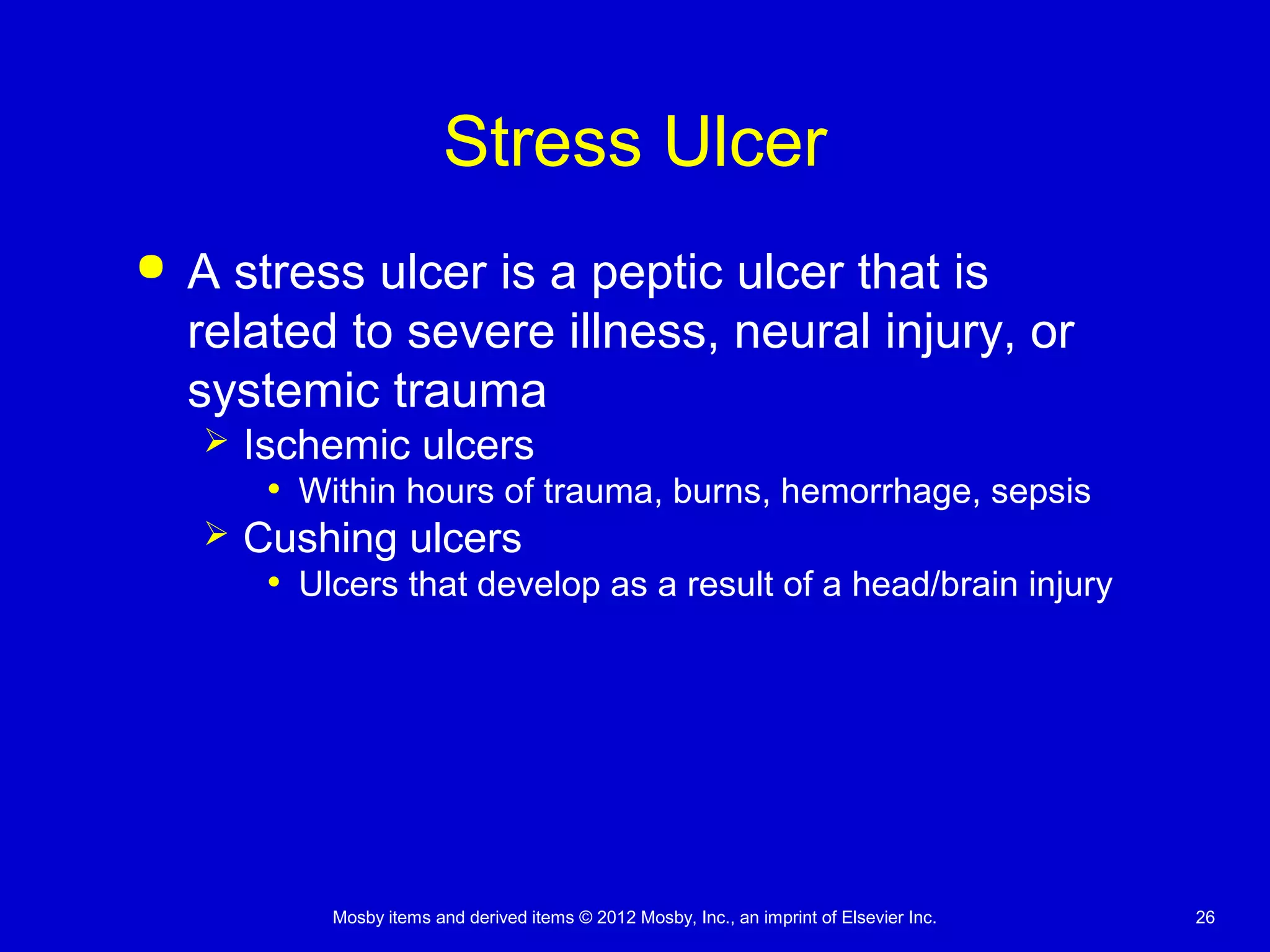 Mosby items and derived items © 2012 Mosby, Inc., an imprint of Elsevier Inc. 26
Stress Ulcer
 A stress ulcer is a peptic ulcer that is
related to severe illness, neural injury, or
systemic trauma
 Ischemic ulcers
• Within hours of trauma, burns, hemorrhage, sepsis
 Cushing ulcers
• Ulcers that develop as a result of a head/brain injury
 