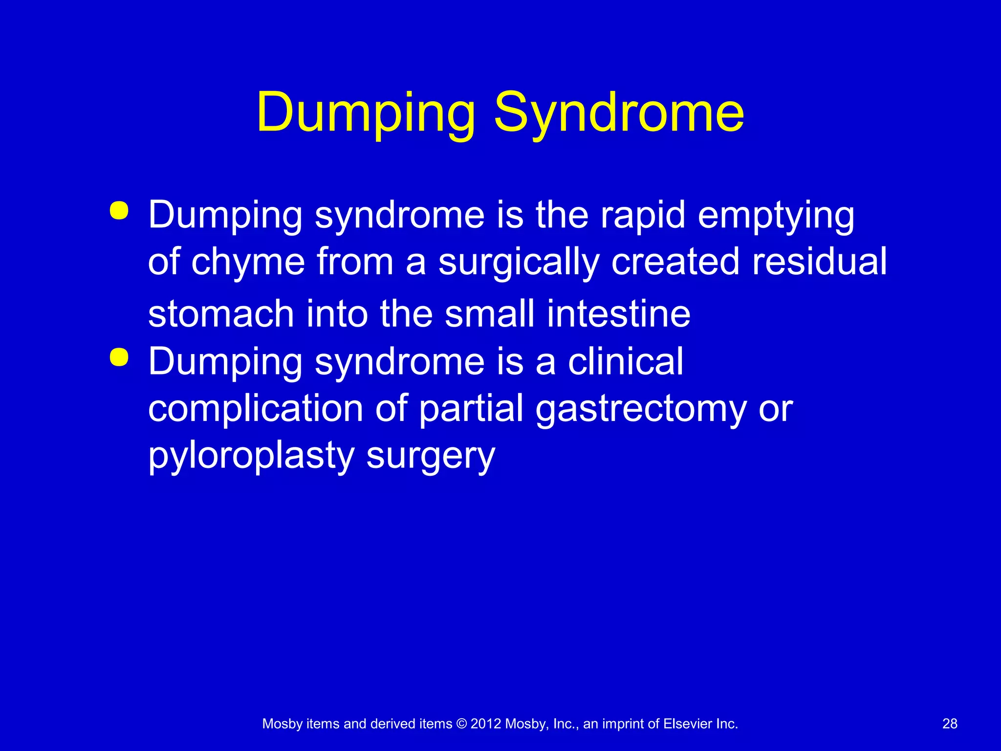 Mosby items and derived items © 2012 Mosby, Inc., an imprint of Elsevier Inc. 28
Dumping Syndrome
 Dumping syndrome is the rapid emptying
of chyme from a surgically created residual
stomach into the small intestine
 Dumping syndrome is a clinical
complication of partial gastrectomy or
pyloroplasty surgery
 