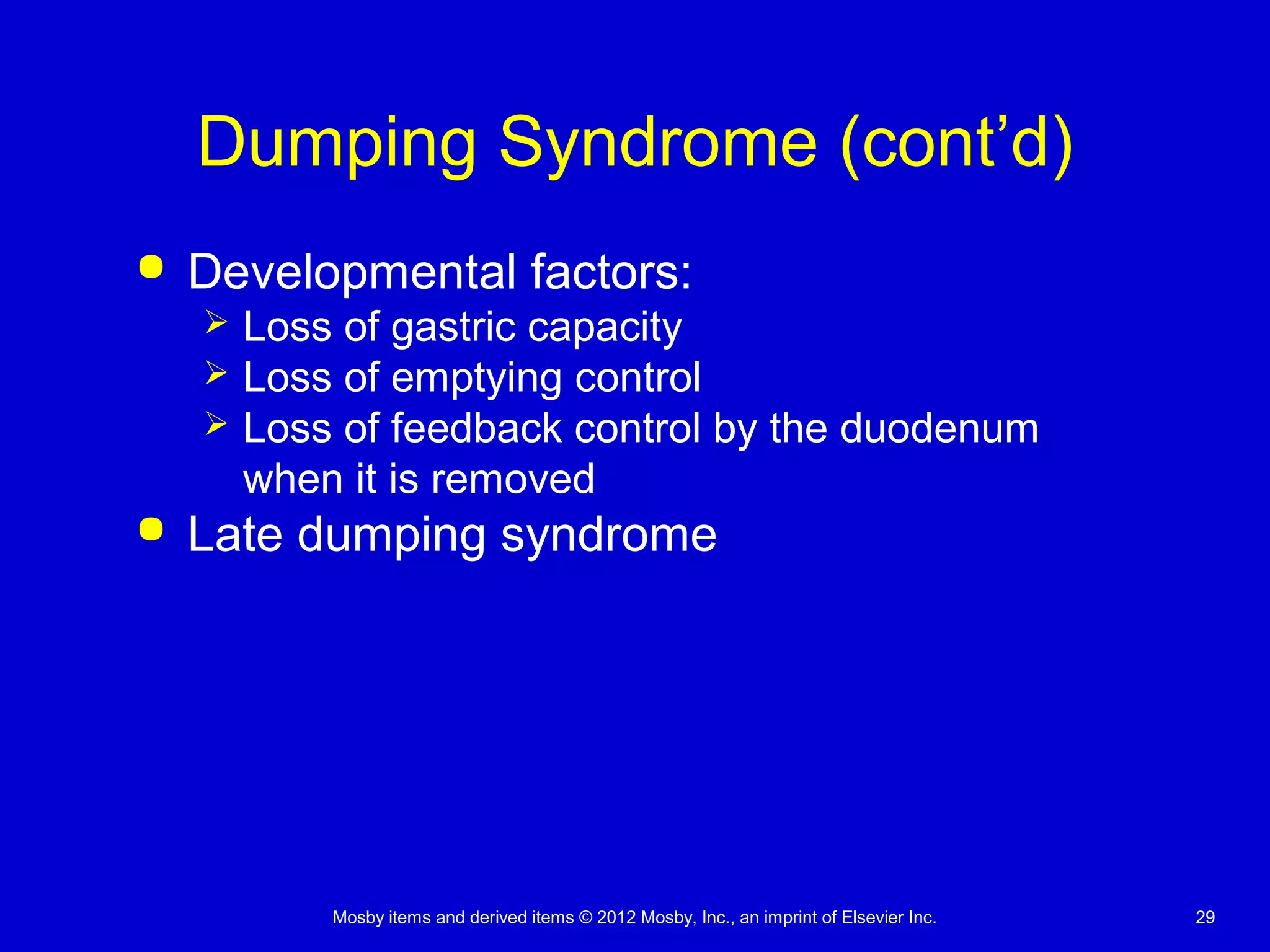Mosby items and derived items © 2012 Mosby, Inc., an imprint of Elsevier Inc. 29
Dumping Syndrome (cont’d)
 Developmental factors:
 Loss of gastric capacity
 Loss of emptying control
 Loss of feedback control by the duodenum
when it is removed
 Late dumping syndrome
 