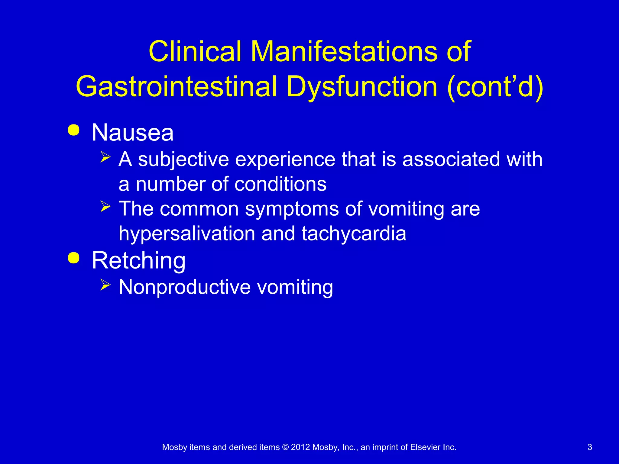 Mosby items and derived items © 2012 Mosby, Inc., an imprint of Elsevier Inc. 3
Clinical Manifestations of
Gastrointestinal Dysfunction (cont’d)
 Nausea
 A subjective experience that is associated with
a number of conditions
 The common symptoms of vomiting are
hypersalivation and tachycardia
 Retching
 Nonproductive vomiting
 