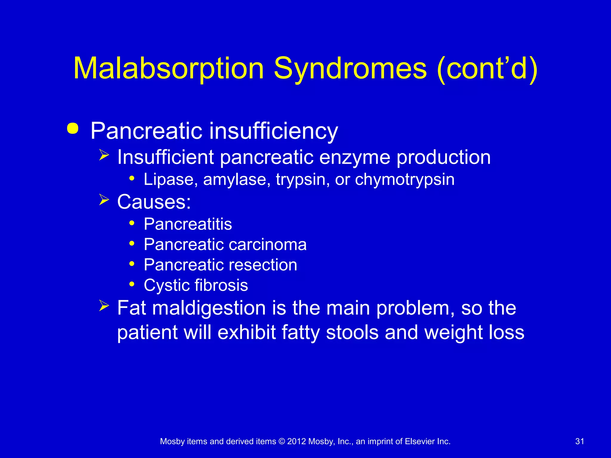 Mosby items and derived items © 2012 Mosby, Inc., an imprint of Elsevier Inc. 31
Malabsorption Syndromes (cont’d)
 Pancreatic insufficiency
 Insufficient pancreatic enzyme production
• Lipase, amylase, trypsin, or chymotrypsin
 Causes:
• Pancreatitis
• Pancreatic carcinoma
• Pancreatic resection
• Cystic fibrosis
 Fat maldigestion is the main problem, so the
patient will exhibit fatty stools and weight loss
 