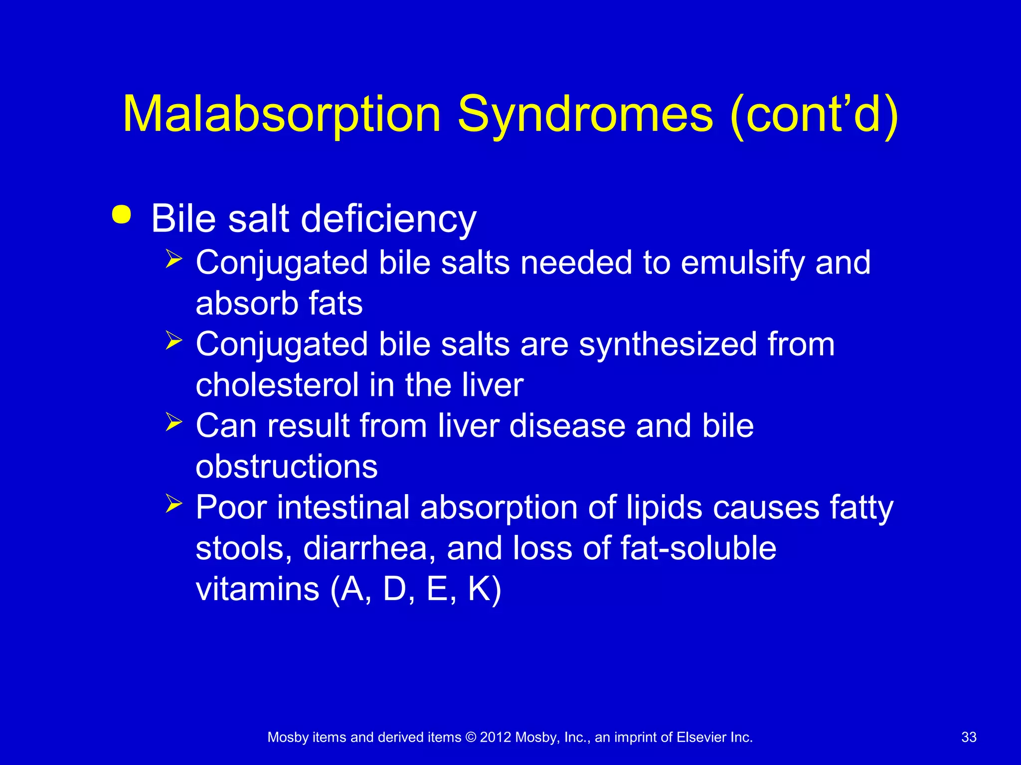 Mosby items and derived items © 2012 Mosby, Inc., an imprint of Elsevier Inc. 33
Malabsorption Syndromes (cont’d)
 Bile salt deficiency
 Conjugated bile salts needed to emulsify and
absorb fats
 Conjugated bile salts are synthesized from
cholesterol in the liver
 Can result from liver disease and bile
obstructions
 Poor intestinal absorption of lipids causes fatty
stools, diarrhea, and loss of fat-soluble
vitamins (A, D, E, K)
 