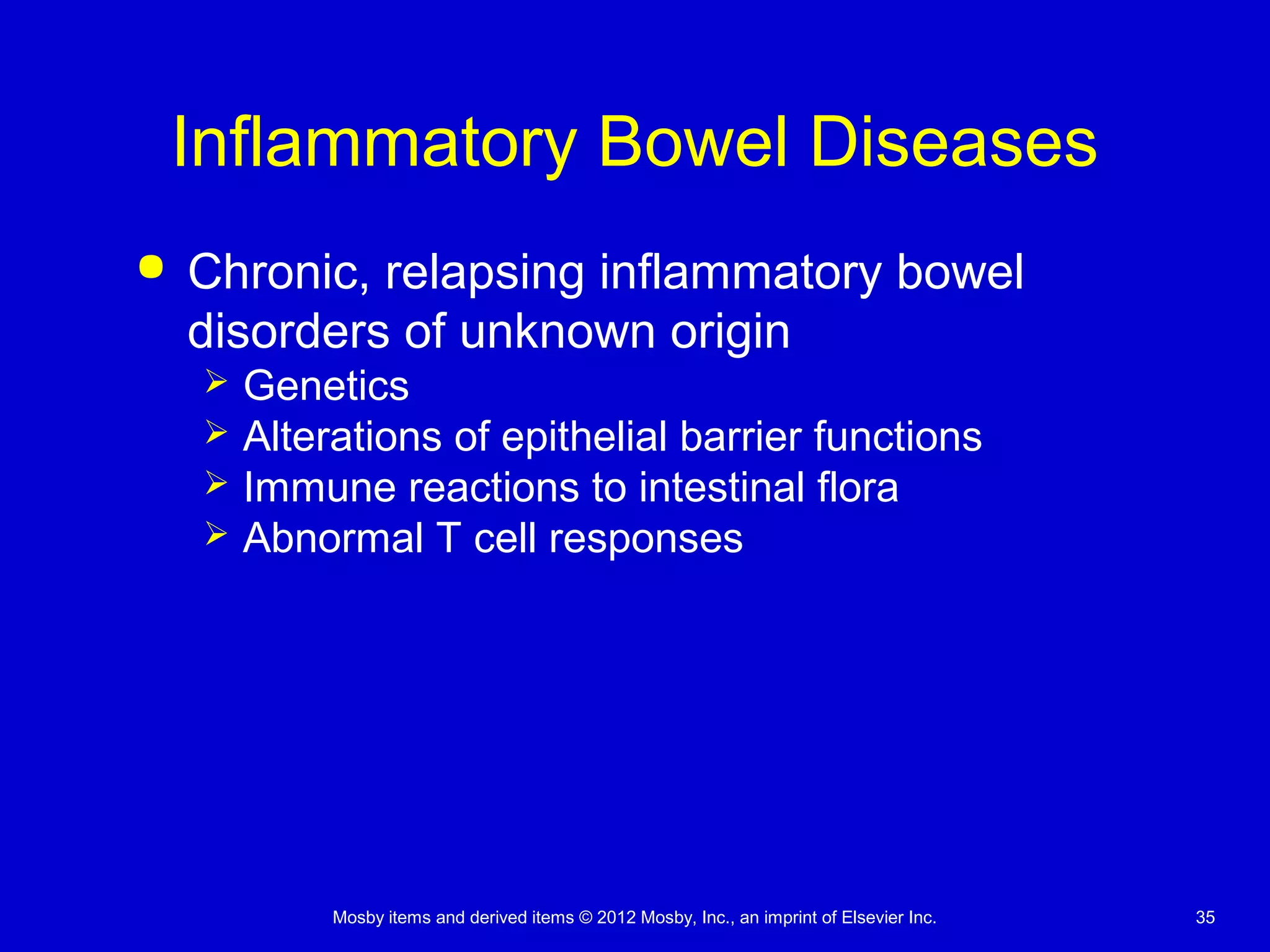 Mosby items and derived items © 2012 Mosby, Inc., an imprint of Elsevier Inc. 35
Inflammatory Bowel Diseases
 Chronic, relapsing inflammatory bowel
disorders of unknown origin
 Genetics
 Alterations of epithelial barrier functions
 Immune reactions to intestinal flora
 Abnormal T cell responses
 