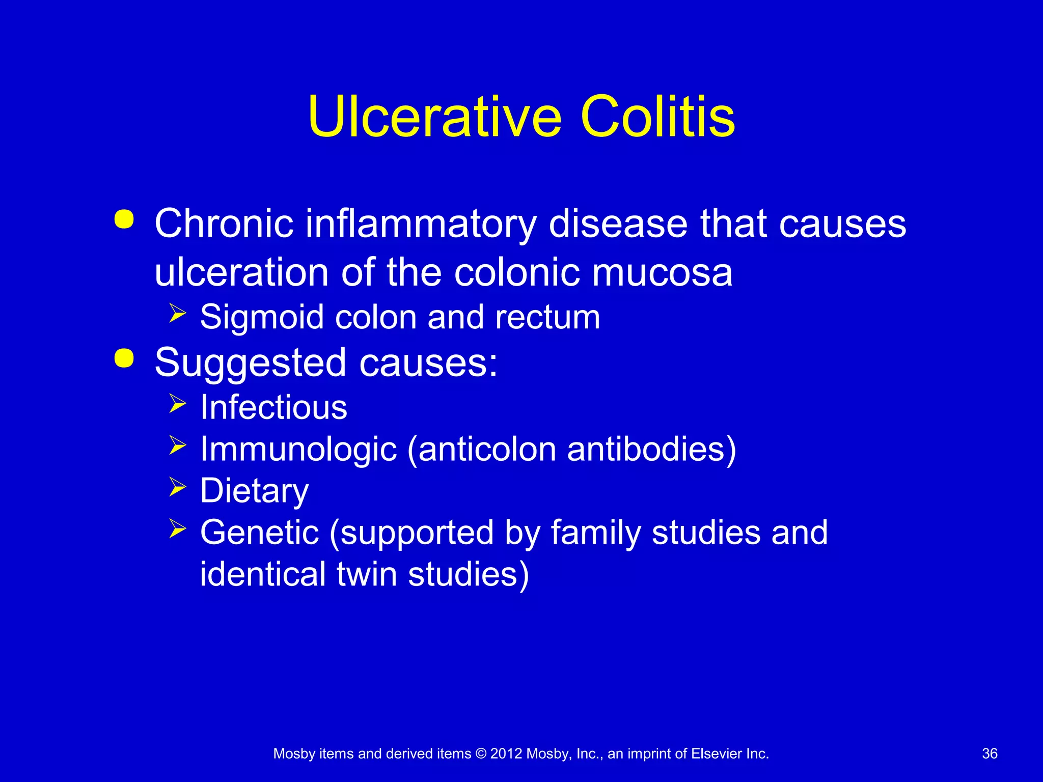 Mosby items and derived items © 2012 Mosby, Inc., an imprint of Elsevier Inc. 36
Ulcerative Colitis
 Chronic inflammatory disease that causes
ulceration of the colonic mucosa
 Sigmoid colon and rectum
 Suggested causes:
 Infectious
 Immunologic (anticolon antibodies)
 Dietary
 Genetic (supported by family studies and
identical twin studies)
 