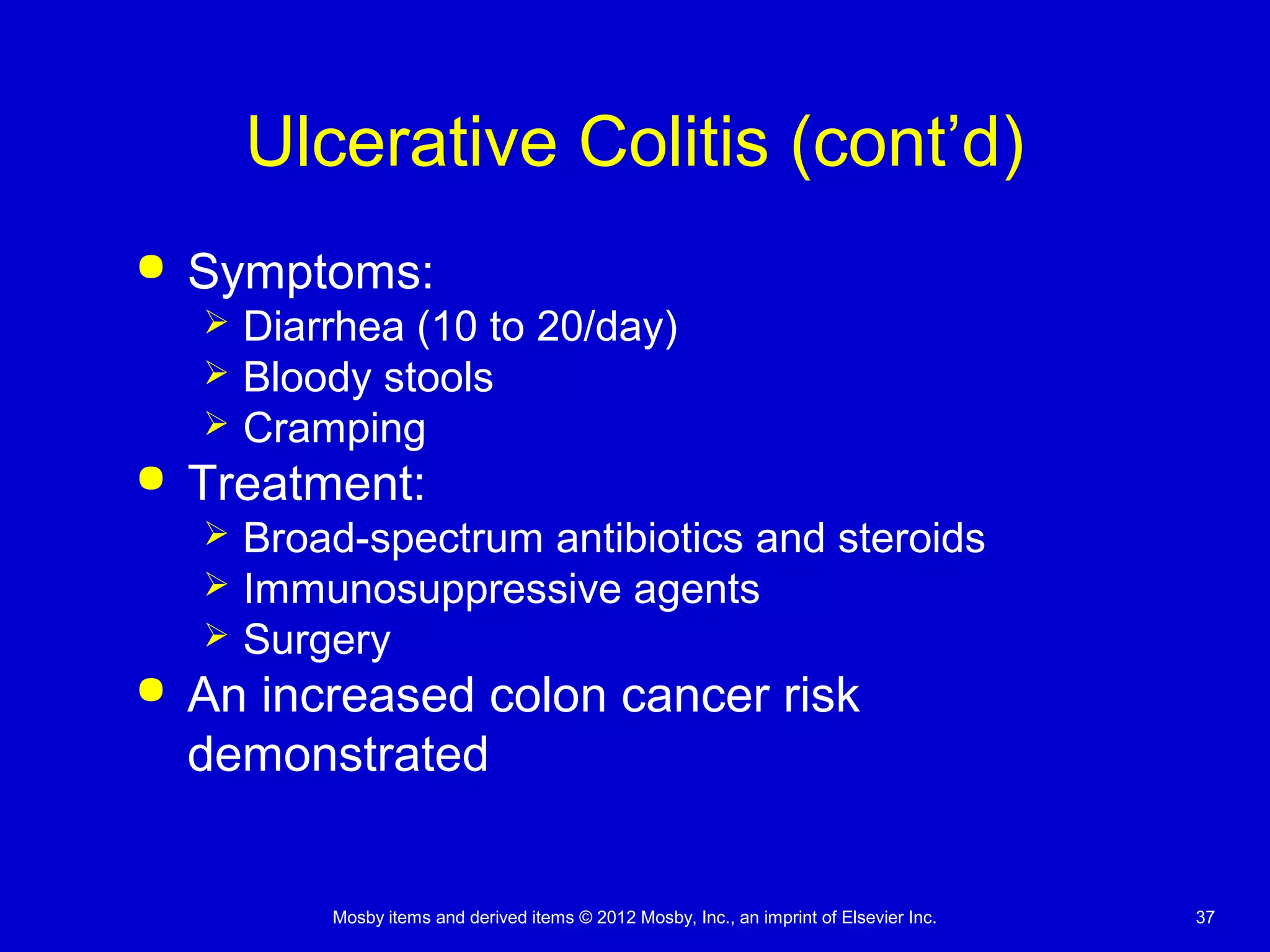 Mosby items and derived items © 2012 Mosby, Inc., an imprint of Elsevier Inc. 37
Ulcerative Colitis (cont’d)
 Symptoms:
 Diarrhea (10 to 20/day)
 Bloody stools
 Cramping
 Treatment:
 Broad-spectrum antibiotics and steroids
 Immunosuppressive agents
 Surgery
 An increased colon cancer risk
demonstrated
 