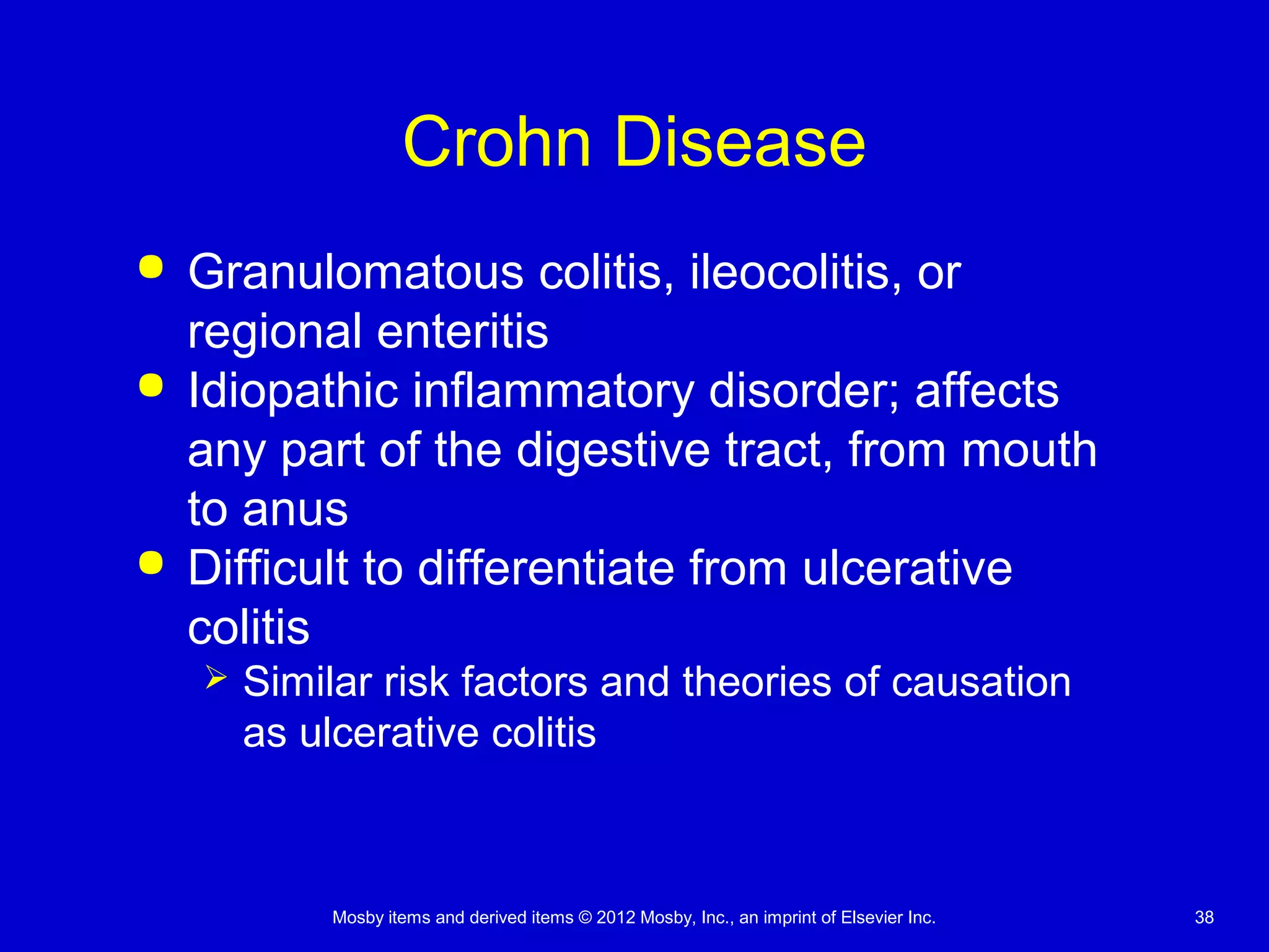 Mosby items and derived items © 2012 Mosby, Inc., an imprint of Elsevier Inc. 38
Crohn Disease
 Granulomatous colitis, ileocolitis, or
regional enteritis
 Idiopathic inflammatory disorder; affects
any part of the digestive tract, from mouth
to anus
 Difficult to differentiate from ulcerative
colitis
 Similar risk factors and theories of causation
as ulcerative colitis
 